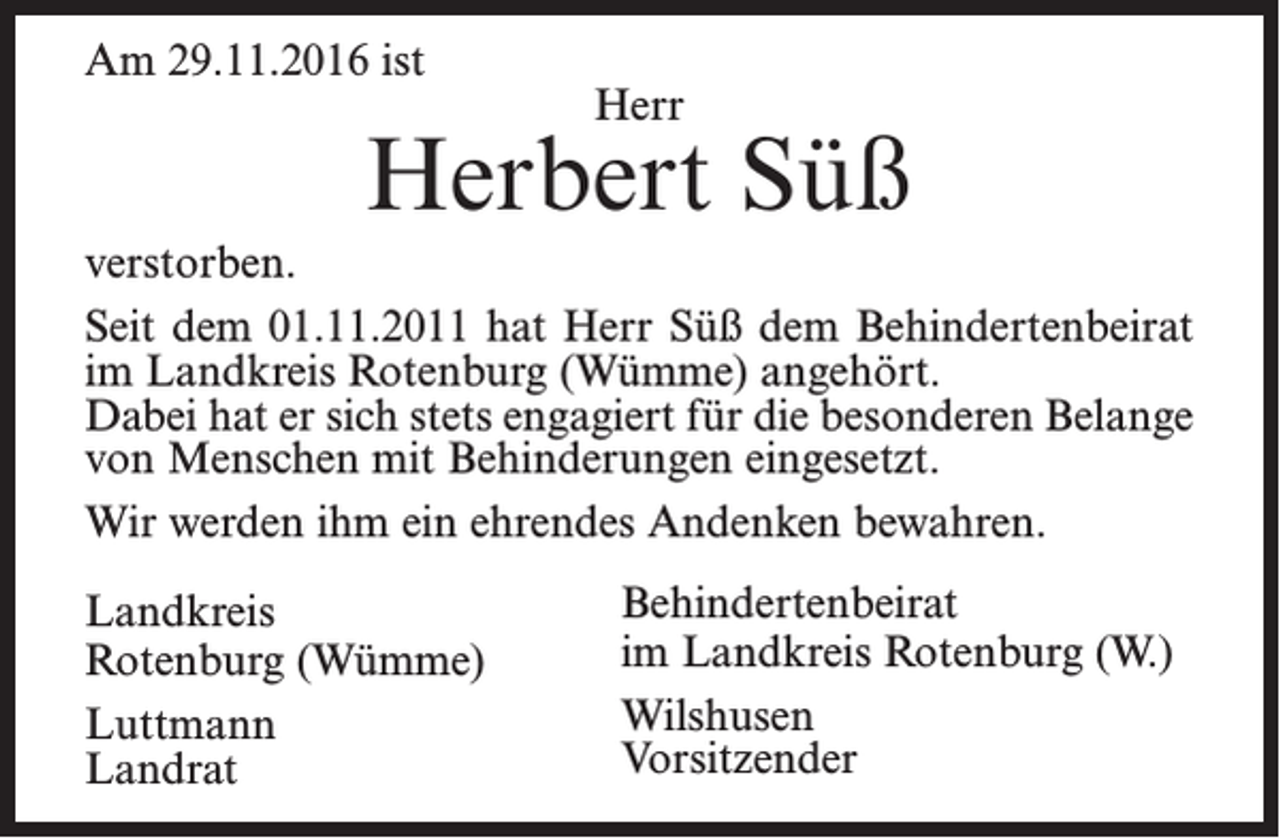 <p>Am 29.11.2016 ist</p><p>Herr</p><p>Herbert Süß<br />verstorben.<br />Seit dem 01.11.2011 hat Herr Süß dem Behindertenbeirat<br />im Landkreis Rotenburg (Wümme) angehört.<br />Dabei hat er sich stets engagiert für die besonderen Belange<br />von Menschen mit Behinderungen eingesetzt.<br />Wir werden ihm ein ehrendes Andenken bewahren.<br />Landkreis<br />Rotenburg (Wümme)<br />Luttmann<br />Landrat</p><p>Behindertenbeirat<br />im Landkreis Rotenburg (W.)<br />Wilshusen<br />Vorsitzender</p>