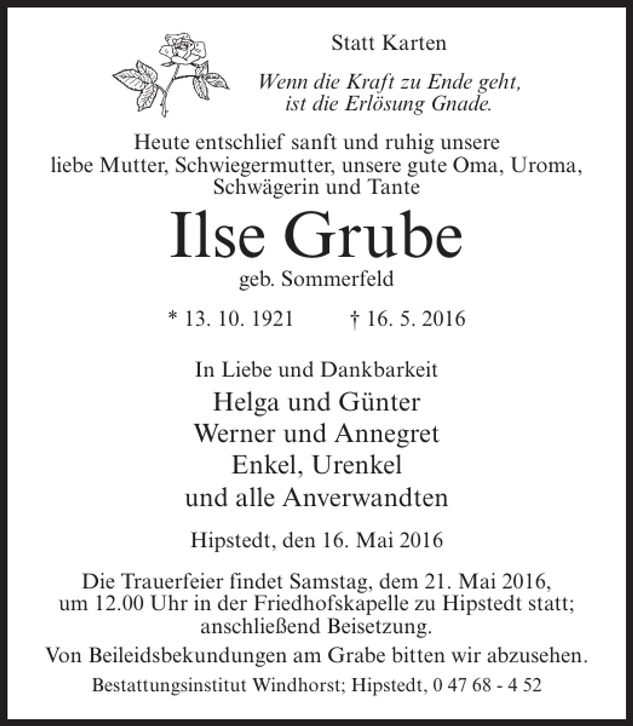 <p>Statt Karten<br />Wenn die Kraft zu Ende geht,<br />ist die Erlösung Gnade.<br />Heute entschlief sanft und ruhig unsere<br />liebe Mutter, Schwiegermutter, unsere gute Oma, Uroma,<br />Schwägerin und Tante</p><p>Ilse Grube<br />geb. Sommerfeld</p><p>* 13. 10. 1921 † 16. 5. 2016<br />In Liebe und Dankbarkeit</p><p>Helga und Günter<br />Werner und Annegret<br />Enkel, Urenkel<br />und alle Anverwandten<br />Hipstedt, den 16. Mai 2016<br />Die Trauerfeier findet Samstag, dem 21. Mai 2016,<br />um 12.00 Uhr in der Friedhofskapelle zu Hipstedt statt;<br />an­ chließend Beisetzung.<br />s<br />Von Beileidsbekundungen am Grabe bitten wir abzusehen.<br />Bestattungsinstitut Windhorst; Hipstedt, 0 47 68 - 4 52</p>