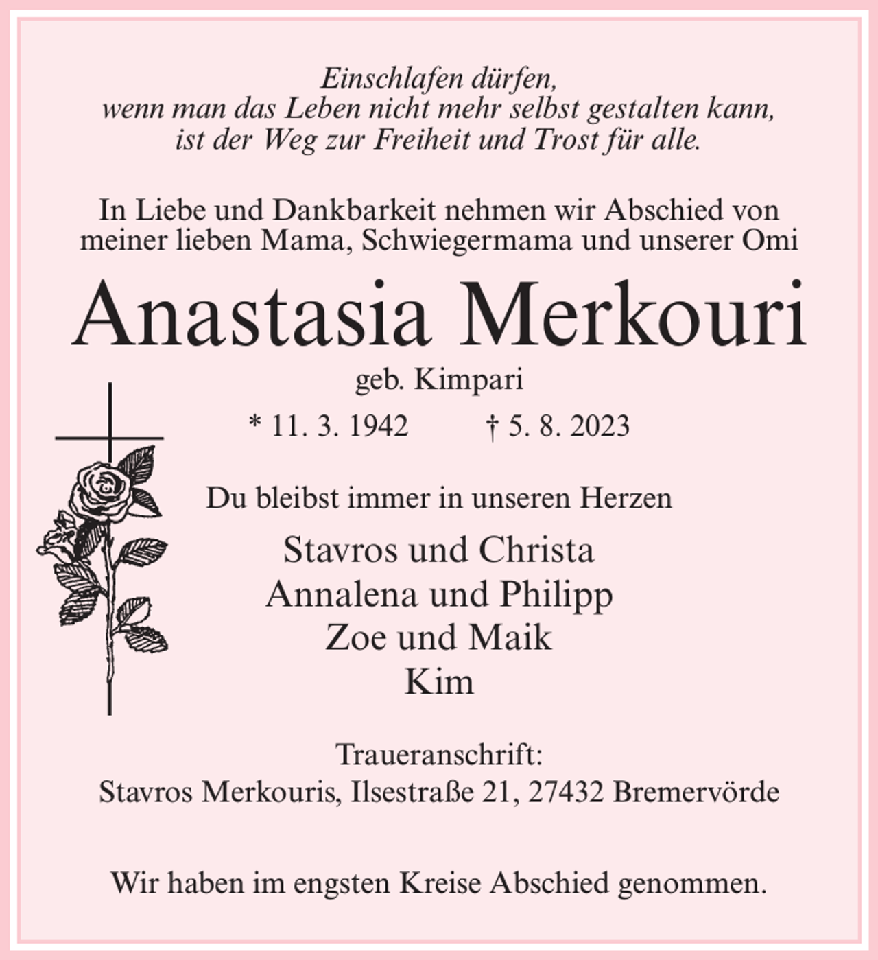 <p>Einschlafen dürfen,<br />wenn man das Leben nicht mehr selbst gestalten kann,<br />ist der Weg zur Freiheit und Trost für alle.<br />In Liebe und Dankbarkeit nehmen wir Abschied von<br />meiner lieben Mama, Schwiegermama und unserer Omi</p><p>Anastasia Merkouri<br />geb. Kimpari</p><p>* 11. 3. 1942 † 5. 8. 2023<br />Du bleibst immer in unseren Herzen</p><p>Stavros und Christa<br />Annalena und Philipp<br />Zoe und Maik<br />Kim<br />Traueranschrift:<br />Stavros Merkouris, Ilsestraße 21, 27432 Bremervörde<br />Wir haben im engsten Kreise Abschied genommen.</p>