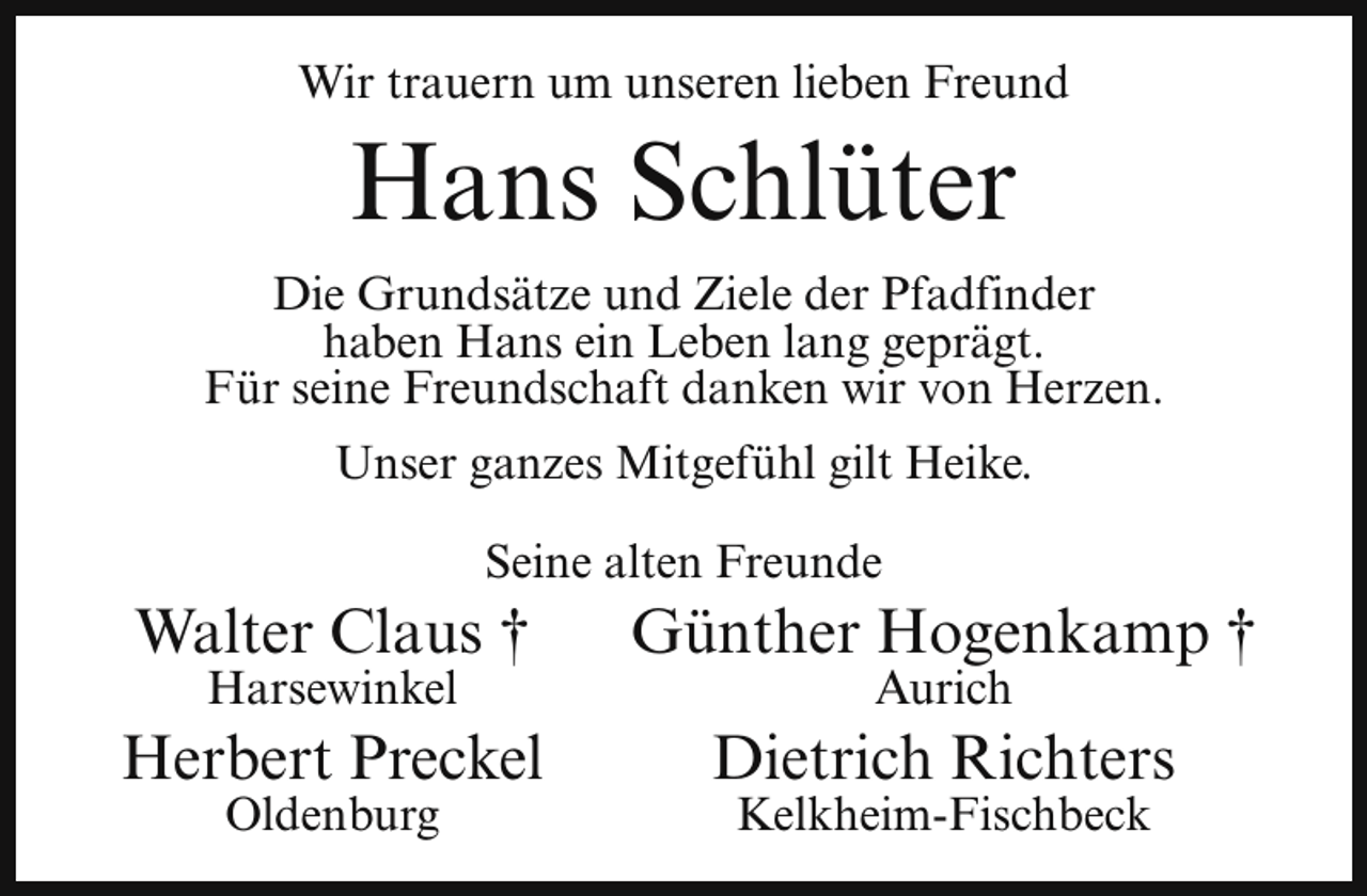 <p>Wir trauern um unseren lieben Freund</p><p>Hans Schlüter</p><p>Die Grundsätze und Ziele der Pfadfinder<br />haben Hans ein Leben lang geprägt.<br />Für seine Freundschaft danken wir von Herzen.<br />Unser ganzes Mitgefühl gilt Heike.<br />Seine alten Freunde</p><p>Walter Claus †</p><p>Günther Hogenkamp †</p><p>Herbert Preckel</p><p>Dietrich Richters</p><p>Harsewinkel<br />Oldenburg</p><p>Aurich</p><p>Kelkheim-Fischbeck</p>