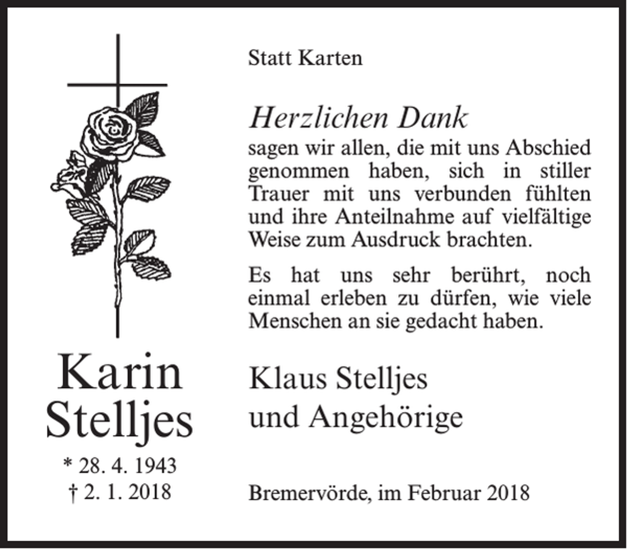 <p>Statt Karten</p><p>Herzlichen Dank</p><p>sagen wir allen, die mit uns Abschied<br />genommen haben, sich in stiller<br />Trauer mit uns verbunden fühlten<br />und ihre Anteilnahme auf vielfältige<br />Weise zum Ausdruck brachten.<br />Es hat uns sehr berührt, noch<br />einmal erleben zu dürfen, wie viele<br />Menschen an sie gedacht haben.</p><p>Karin<br />Stelljes<br />* 28. 4. 1943<br />† 2. 1. 2018</p><p>Klaus Stelljes<br />und Angehörige<br />Bremervörde, im Februar 2018</p>