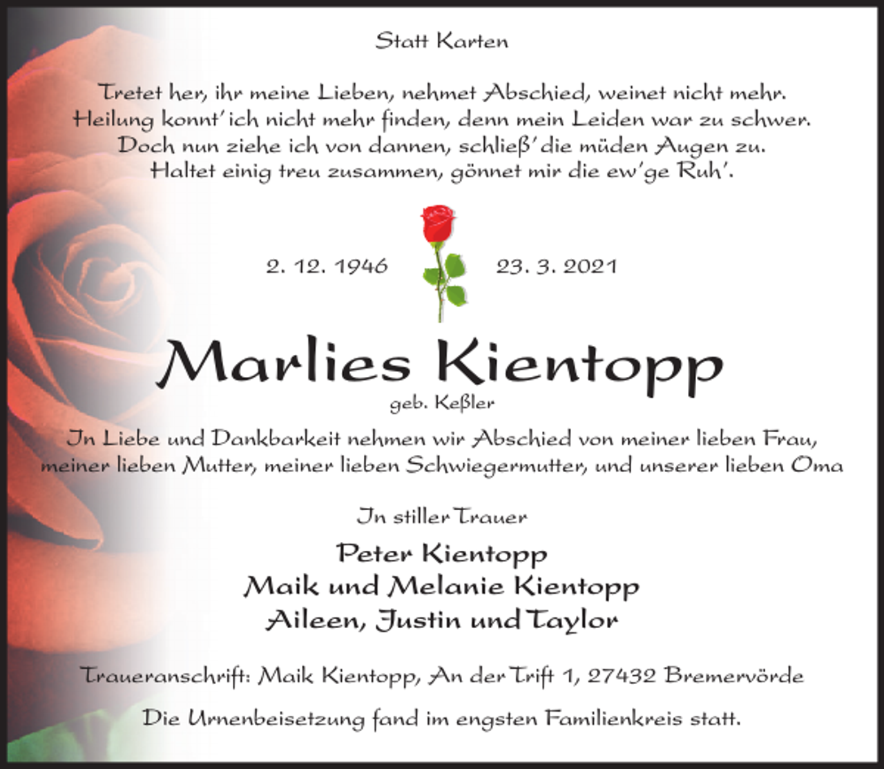 <p>Statt Karten<br />Tretet her, ihr meine Lieben, nehmet Abschied, weinet nicht mehr.<br />Heilung konnt’ ich nicht mehr finden, denn mein Leiden war zu schwer.<br />Doch nun ziehe ich von dannen, schließ’ die müden Augen zu.<br />Haltet einig treu zusammen, gönnet mir die ew’ge Ruh’.</p><p>2. 12. 1946</p><p>23. 3. 2021</p><p>Marlies Kientopp<br />geb. Keßler</p><p>In Liebe und Dankbarkeit nehmen wir Abschied von meiner lieben Frau,<br />meiner lieben Mutter, meiner lieben Schwiegermutter, und unserer lieben Oma<br />In stiller Trauer</p><p>Peter Kientopp<br />Maik und Melanie Kientopp<br />Aileen, Justin und Taylor<br />Traueranschrift: Maik Kientopp, An der Trift 1, 27432 Bremervörde<br />Die Urnenbeisetzung fand im engsten Familienkreis statt.</p>