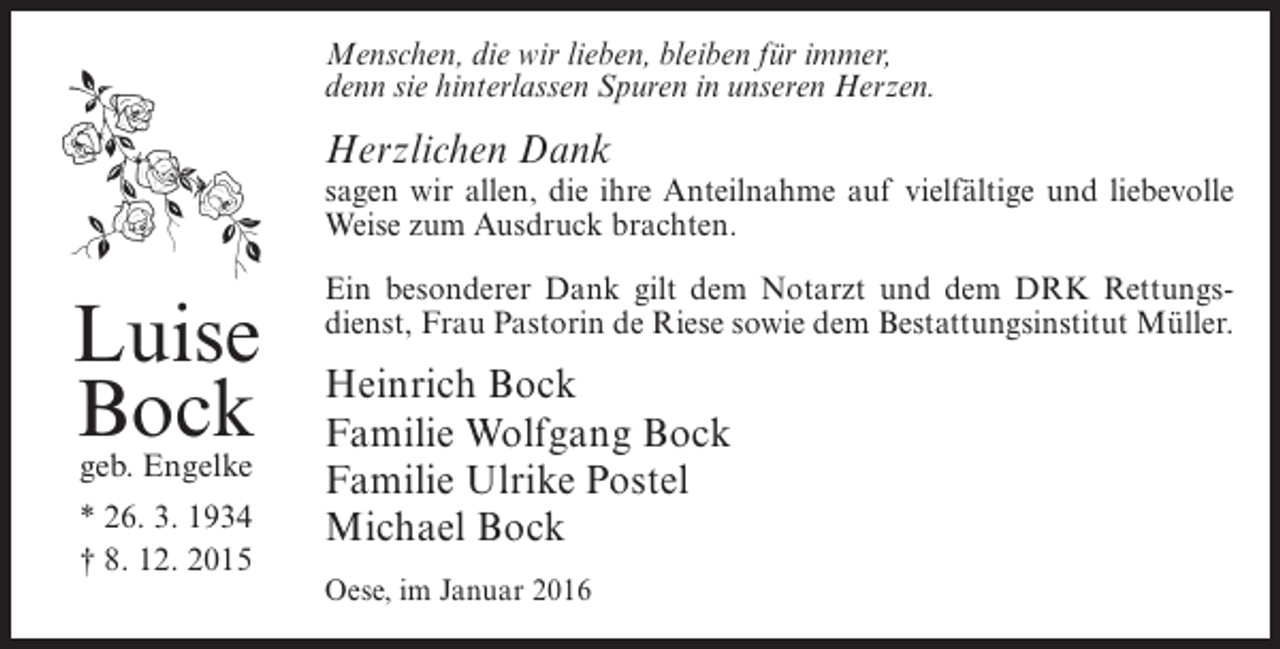 <p>Menschen, die wir lieben, bleiben für immer,<br />denn sie hinterlassen Spuren in unseren Herzen.</p><p>Herzlichen Dank</p><p>sagen wir allen, die ihre Anteilnahme auf vielfältige und liebevolle<br />Weise zum Ausdruck brachten.</p><p>Luise<br />Bock<br />geb. Engelke<br />* 26. 3. 1934<br />† 8. 12. 2015</p><p>Ein besonderer Dank gilt dem Notarzt und dem DRK Rettungsdienst, Frau Pastorin de Riese sowie dem Bestattungsinstitut Müller.</p><p>Heinrich Bock<br />Familie Wolfgang Bock<br />Familie Ulrike Postel<br />Michael Bock<br />Oese, im Januar 2016</p>