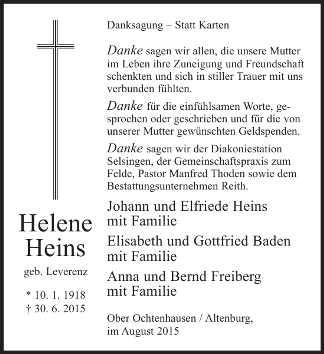 <p>Danksagung – Statt Karten</p><p>Danke sagen wir allen, die unsere Mutter</p><p>im Leben ihre Zuneigung und Freundschaft<br />schenkten und sich in stiller Trauer mit uns<br />verbunden fühlten.</p><p>Danke für die einfühlsamen Worte, ge-</p><p>sprochen oder geschrieben und für die von<br />unserer Mutter gewünschten Geldspenden.</p><p>Danke sagen wir der Diakoniestation</p><p>Selsingen, der Gemeinschaftspraxis zum<br />Felde, Pastor Manfred Thoden sowie dem<br />Bestattungsunternehmen Reith.</p><p>Helene<br />Heins<br />geb. Leverenz<br />* 10. 1. 1918<br />† 30. 6. 2015</p><p>Johann und Elfriede Heins<br />mit Familie<br />Elisabeth und Gottfried Baden<br />mit Familie<br />Anna und Bernd Freiberg<br />mit Familie<br />Ober Ochtenhausen / Altenburg,<br />im August 2015</p>