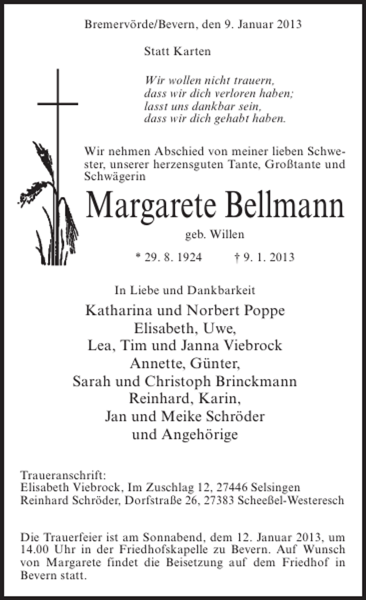 <p>Bremervörde/Bevern, den 9. Januar 2013<br />Statt Karten<br />Wir wollen nicht trauern,<br />dass wir dich verloren haben;<br />lasst uns dankbar sein,<br />dass wir dich gehabt haben.<br />Wir nehmen Abschied von meiner lieben Schwester, unserer herzensguten Tante, Großtante und<br />Schwägerin</p><p>Margarete Bellmann<br />geb. Willen<br />* 29. 8. 1924</p><p>† 9. 1. 2013</p><p>In Liebe und Dankbarkeit</p><p>Katharina und Norbert Poppe<br />Elisabeth, Uwe,<br />Lea, Tim und Janna Viebrock<br />Annette, Günter,<br />Sarah und Christoph Brinckmann<br />Reinhard, Karin,<br />Jan und Meike Schröder<br />und Angehörige<br />Traueranschrift:<br />Elisabeth Viebrock, Im Zuschlag 12, 27446 Selsingen<br />Reinhard Schröder, Dorfstraße 26, 27383 Scheeßel-Westeresch<br />Die Trauerfeier ist am Sonnabend, dem 12. Januar 2013, um<br />14.00 Uhr in der Friedhofskapelle zu Bevern. Auf Wunsch<br />von Margarete findet die Beisetzung auf dem Friedhof in<br />Bevern statt.</p>