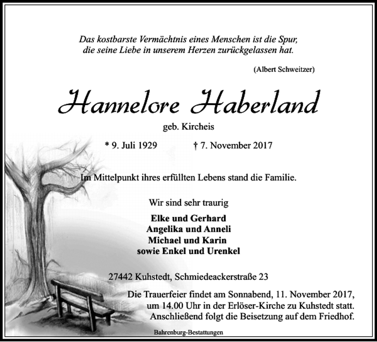 <p>Das kostbarste Vermächtnis eines Menschen ist die Spur,<br />die seine Liebe in unserem Herzen zurückgelassen hat.<br />(Albert Schweitzer)</p><p>Hannelore Haberland<br />geb. Kircheis</p><p>* 9. Juli 1929</p><p>† 7. November 2017</p><p>Im Mittelpunkt ihres erfüllten Lebens stand die Familie.<br />Wir sind sehr traurig<br />Elke und Gerhard<br />Angelika und Anneli<br />Michael und Karin<br />sowie Enkel und Urenkel<br />27442 Kuhstedt, Schmiedeackerstraße 23<br />Die Trauerfeier findet am Sonnabend, 11. November 2017,<br />um 14.00 Uhr in der Erlöser-Kirche zu Kuhstedt statt.<br />Anschließend folgt die Beisetzung auf dem Friedhof.<br />Bahrenburg-Bestattungen</p>