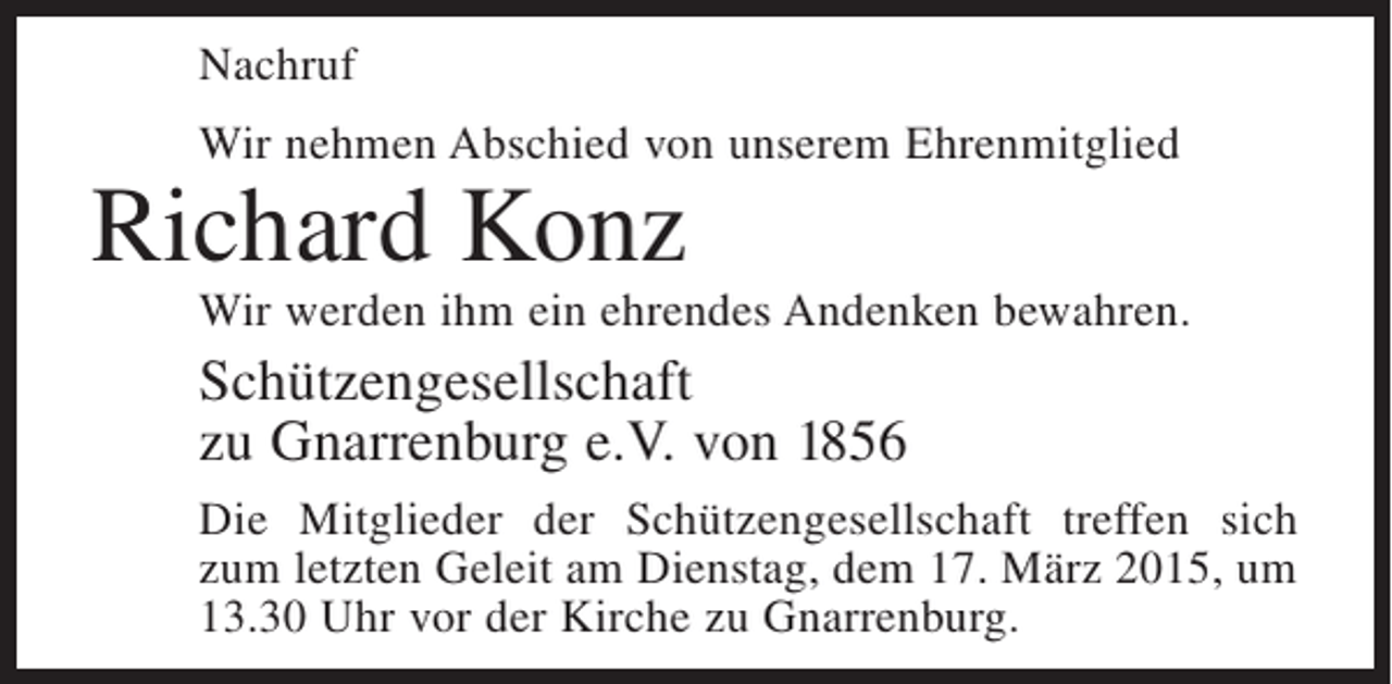 <p>Nachruf<br />Wir nehmen Abschied von unserem Ehrenmitglied</p><p>Richard Konz</p><p>Wir werden ihm ein ehrendes Andenken bewahren.</p><p>Schützengesellschaft<br />zu Gnarrenburg e.V. von 1856<br />Die Mitglieder der Schützengesellschaft treffen sich<br />zum letzten Geleit am Dienstag, dem 17. März 2015, um<br />13.30 Uhr vor der Kirche zu Gnarrenburg.</p>