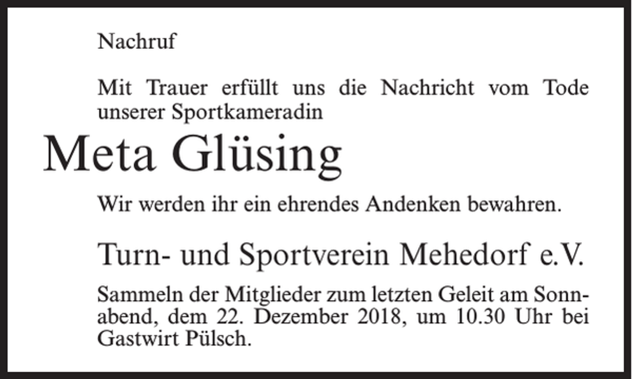 <p>Nachruf<br />Mit Trauer erfüllt uns die Nachricht vom Tode<br />unserer Sportkameradin</p><p>Meta Glüsing</p><p>Wir werden ihr ein ehrendes Andenken bewahren.</p><p>Turn- und Sportverein Mehedorf e.V.<br />Sammeln der Mitglieder zum letzten Geleit am Sonnabend, dem 22. Dezember 2018, um 10.30 Uhr bei<br />Gastwirt Pülsch.</p>