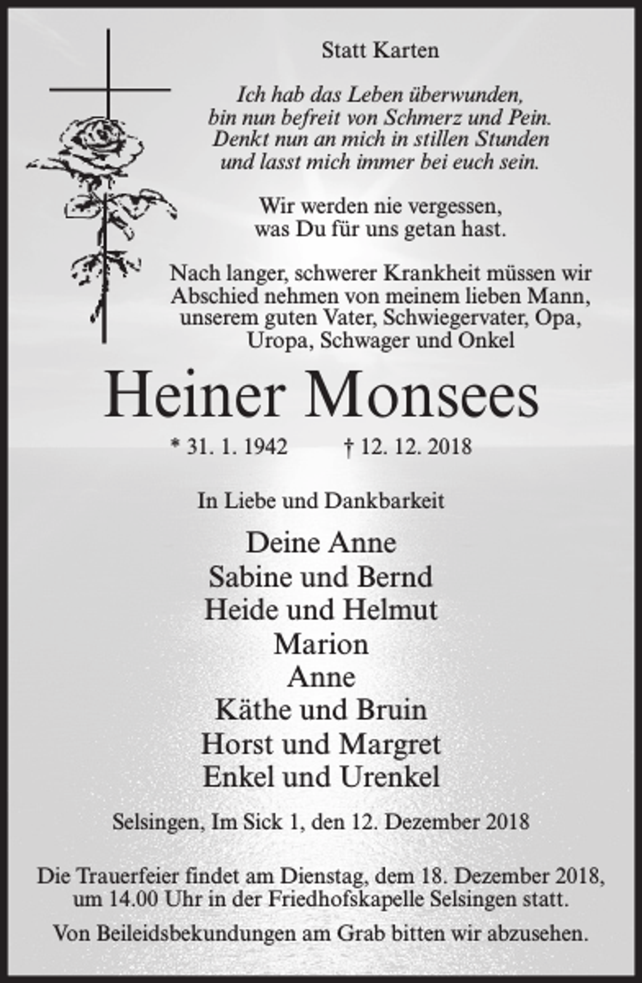 <p>Statt Karten<br />Ich hab das Leben überwunden,<br />bin nun befreit von Schmerz und Pein.<br />Denkt nun an mich in stillen Stunden<br />und lasst mich immer bei euch sein.<br />Wir werden nie vergessen,<br />was Du für uns getan hast.<br />Nach langer, schwerer Krankheit müssen wir<br />Abschied nehmen von meinem lieben Mann,<br />unserem guten Vater, Schwiegervater, Opa,<br />Uropa, Schwager und Onkel</p><p>Heiner Monsees<br />* 31. 1. 1942</p><p>† 12. 12. 2018</p><p>In Liebe und Dankbarkeit</p><p>Deine Anne<br />Sabine und Bernd<br />Heide und Helmut<br />Marion<br />Anne<br />Käthe und Bruin<br />Horst und Margret<br />Enkel und Urenkel<br />Selsingen, Im Sick 1, den 12. Dezember 2018<br />Die Trauerfeier findet am Dienstag, dem 18. Dezember 2018,<br />um 14.00 Uhr in der Friedhofskapelle Selsingen statt.<br />Von Beileidsbekundungen am Grab bitten wir abzusehen.</p>
