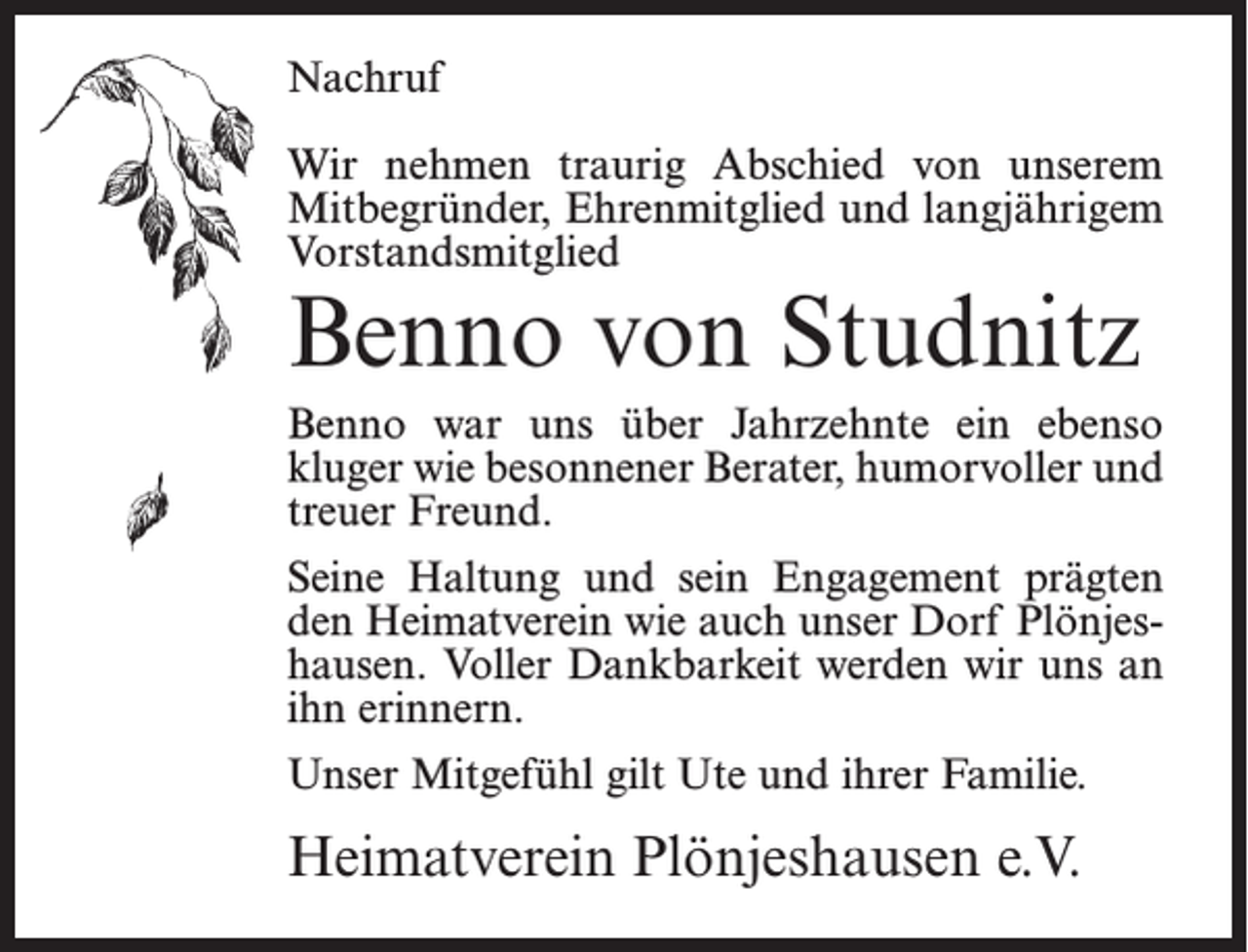 <p>Nachruf<br />Wir nehmen traurig Abschied von unserem<br />Mitbegründer, Ehrenmitglied und langjährigem<br />Vorstandsmitglied</p><p>Benno von Studnitz</p><p>Benno war uns über Jahrzehnte ein ebenso<br />kluger wie besonnener Berater, humorvoller und<br />treuer Freund.<br />Seine Haltung und sein Engagement prägten<br />den Heimatverein wie auch unser Dorf Plönjeshausen. Voller Dankbarkeit werden wir uns an<br />ihn erinnern.<br />Unser Mitgefühl gilt Ute und ihrer Familie.</p><p>Heimatverein Plönjeshausen e.V.</p>