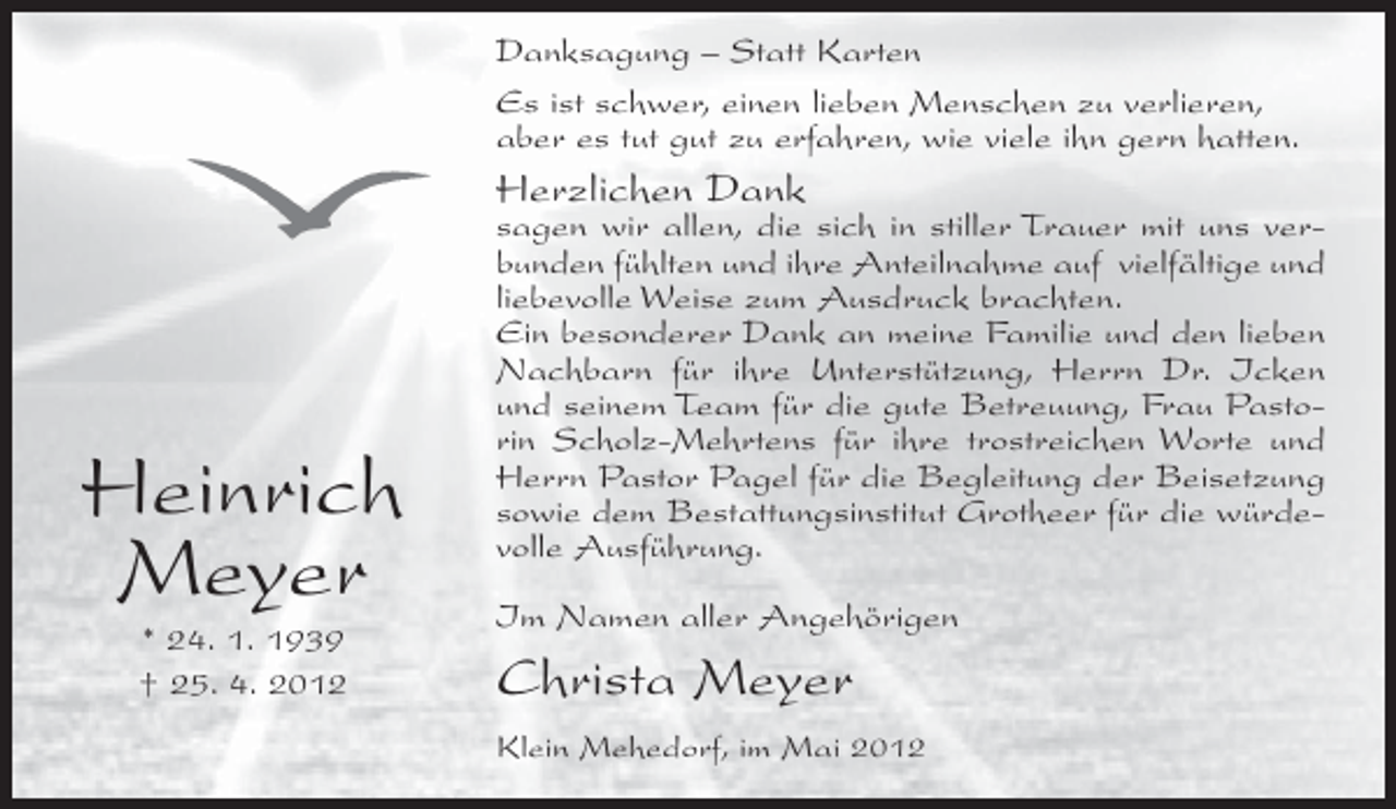 <p>Danksagung – Statt Karten<br />Es ist schwer, einen lieben Menschen zu verlieren,<br />aber es tut gut zu erfahren, wie viele ihn gern hatten.</p><p>Herzlichen Dank</p><p>Heinrich<br />Meyer<br />* 24. 1. 1939<br />† 25. 4. 2012</p><p>sagen wir allen, die sich in stiller Trauer mit uns verbunden fühlten und ihre Anteilnahme auf vielfältige und<br />liebevolle Weise zum Ausdruck brachten.<br />Ein besonderer Dank an meine Familie und den lieben<br />Nachbarn für ihre Unterstützung, Herrn Dr. Icken<br />und seinem Team für die gute Betreuung, Frau Pastorin Scholz-Mehrtens für ihre trostreichen Worte und<br />Herrn Pastor Pagel für die Begleitung der Beisetzung<br />sowie dem Bestattungsinstitut Grotheer für die würdevolle Ausführung.<br />Im Namen aller Angehörigen</p><p>Christa Meyer<br />Klein Mehedorf, im Mai 2012</p>