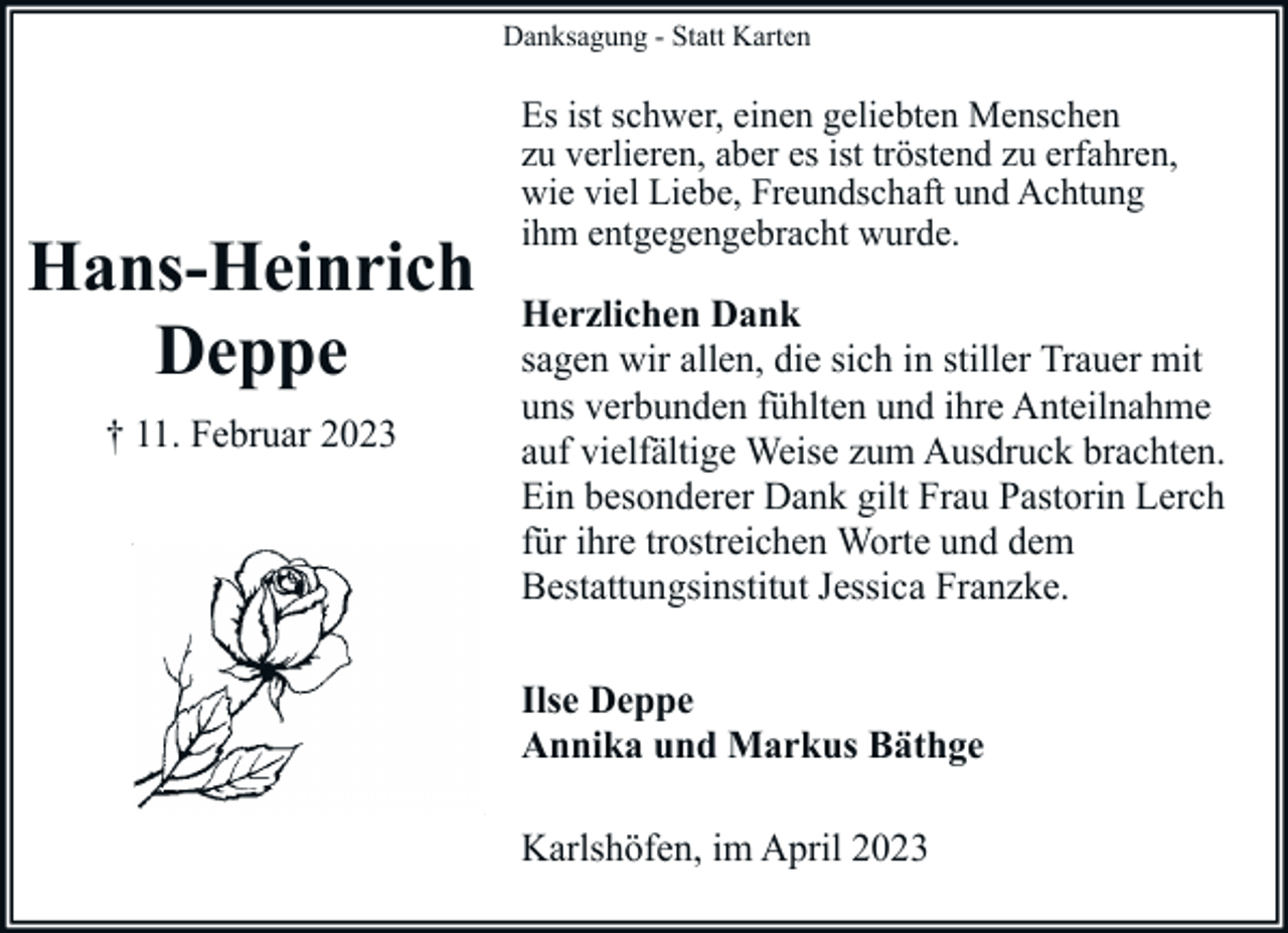 <p>Danksagung - Statt Karten</p><p>Hans-Heinrich<br />Deppe<br />† 11. Februar 2023</p><p>Es ist schwer, einen geliebten Menschen<br />zu verlieren, aber es ist tröstend zu erfahren,<br />wie viel Liebe, Freundschaft und Achtung<br />ihm entgegengebracht wurde.</p><p>Herzlichen Dank<br />sagen wir allen, die sich in stiller Trauer mit<br />uns verbunden fühlten und ihre Anteilnahme<br />auf vielfältige Weise zum Ausdruck brachten.<br />Ein besonderer Dank gilt Frau Pastorin Lerch<br />für ihre trostreichen Worte und dem<br />Bestattungsinstitut Jessica Franzke.<br />Ilse Deppe<br />Annika und Markus Bäthge<br />Karlshöfen, im April 2023</p>