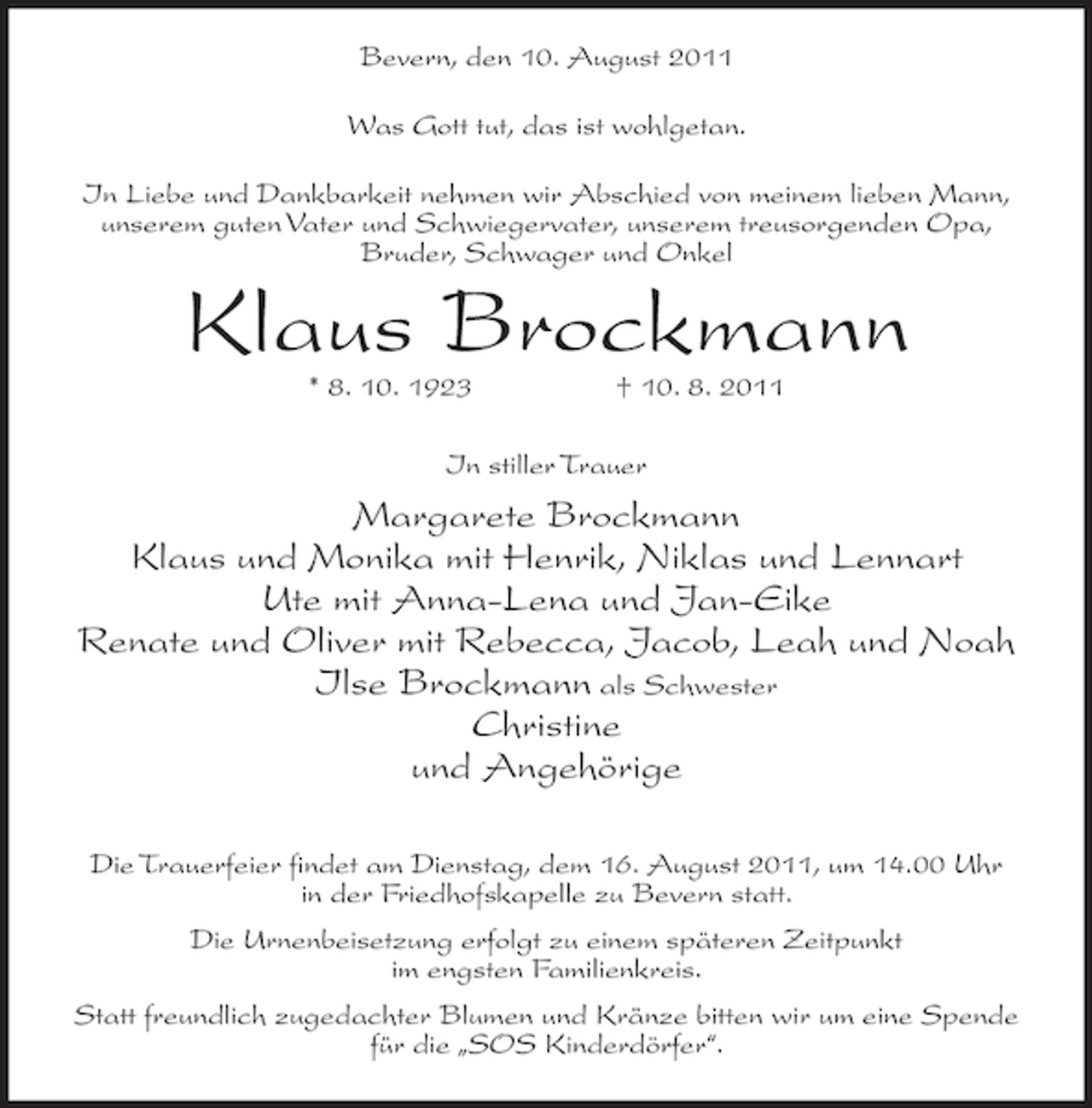 <p>Bevern, den 10. August 2011<br />Was Gott tut, das ist wohlgetan.<br />In Liebe und Dankbarkeit nehmen wir Abschied von meinem lieben Mann,<br />unserem guten Vater und Schwiegervater, unserem treusorgenden Opa,<br />Bruder, Schwager und Onkel</p><p>Klaus Brockmann<br />* 8. 10. 1923</p><p>† 10. 8. 2011</p><p>In stiller Trauer</p><p>Margarete Brockmann<br />Klaus und Monika mit Henrik, Niklas und Lennart<br />Ute mit Anna-Lena und Jan-Eike<br />Renate und Oliver mit Rebecca, Jacob, Leah und Noah<br />Ilse Brockmann als Schwester<br />Christine<br />und Angehörige<br />Die Trauerfeier findet am Dienstag, dem 16. August 2011, um 14.00 Uhr<br />in der Friedhofskapelle zu Bevern statt.<br />Die Urnenbeisetzung erfolgt zu einem späteren Zeitpunkt<br />im engsten Familienkreis.<br />Statt freundlich zugedachter Blumen und Kränze bitten wir um eine Spende<br />für die „SOS Kinderdörfer“.</p>