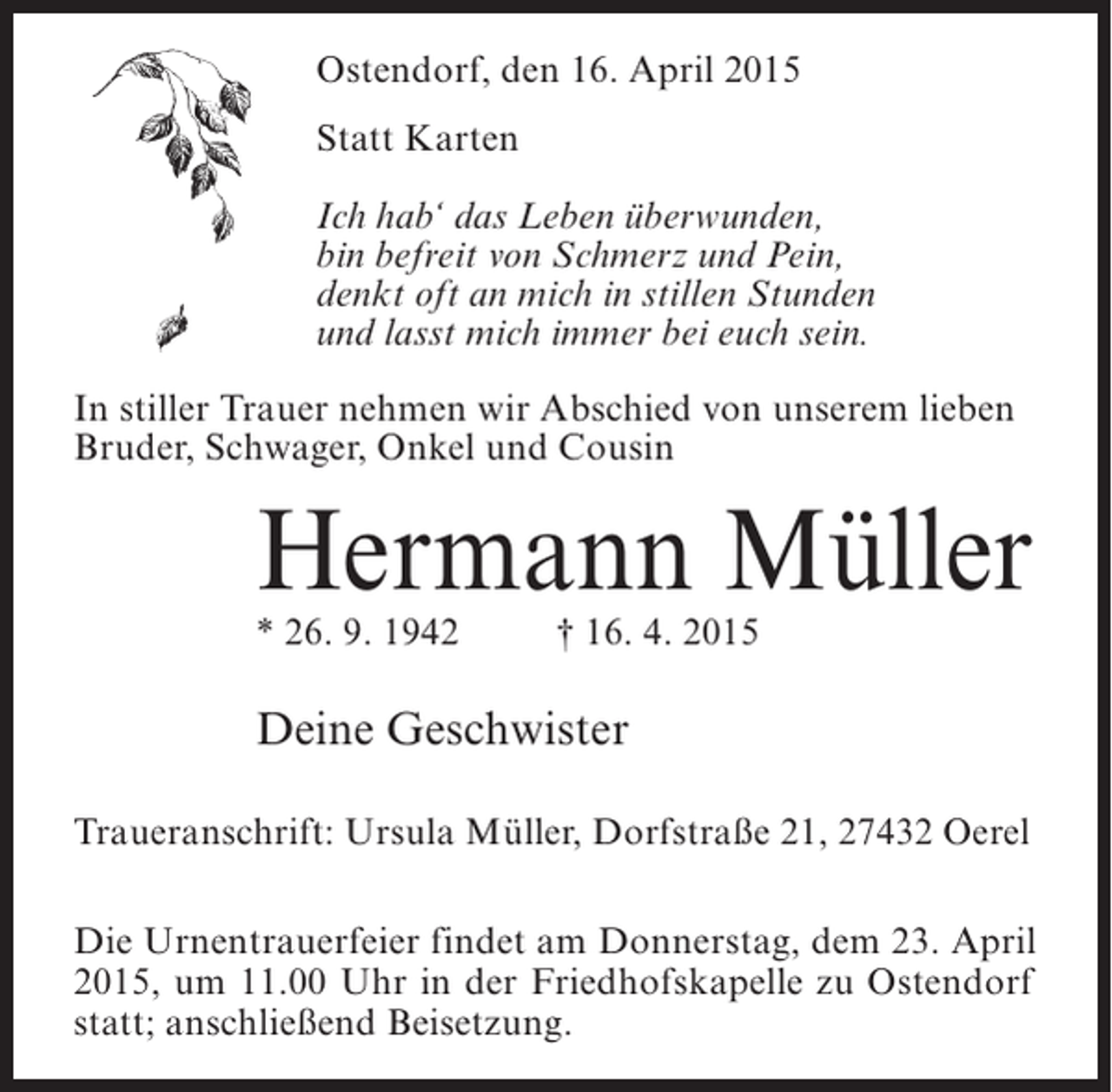 <p>Ostendorf, den 16. April 2015<br />Statt Karten<br />Ich hab‘ das Leben überwunden,<br />bin befreit von Schmerz und Pein,<br />denkt oft an mich in stillen Stunden<br />und lasst mich immer bei euch sein.<br />In stiller Trauer nehmen wir Abschied von unserem lieben<br />Bruder, Schwager, Onkel und Cousin</p><p>Hermann Müller<br />* 26. 9. 1942 † 16. 4. 2015</p><p>Deine Geschwister<br />Traueranschrift: Ursula Müller, Dorfstraße 21, 27432 Oerel<br />Die Urnentrauerfeier findet am Donnerstag, dem 23. April<br />2015, um 11.00 Uhr in der Friedhofskapelle zu Ostendorf<br />statt; anschließend Beisetzung.</p>