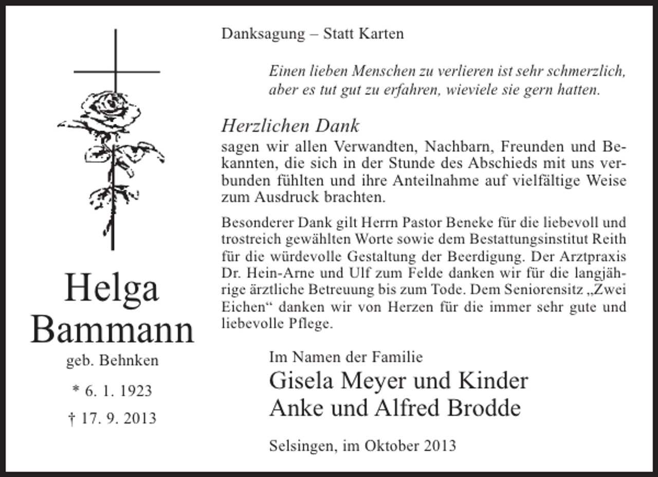 <p>Danksagung – Statt Karten<br />Einen lieben Menschen zu verlieren ist sehr schmerzlich,<br />aber es tut gut zu erfahren, wieviele sie gern hatten.</p><p>Herzlichen Dank</p><p>sagen wir allen Verwandten, Nachbarn, Freunden und Bekannten, die sich in der Stunde des Abschieds mit uns verbunden fühlten und ihre Anteilnahme auf vielfältige Weise<br />zum Ausdruck brachten.</p><p>Helga<br />Bammann<br />geb. Behnken<br />* 6. 1. 1923<br />† 17. 9. 2013</p><p>Besonderer Dank gilt Herrn Pastor Beneke für die liebevoll und<br />trostreich gewählten Worte sowie dem Bestattungsinstitut Reith<br />für die würdevolle Gestaltung der Beerdigung. Der Arztpraxis<br />Dr. Hein-Arne und Ulf zum Felde danken wir für die langjährige ärztliche Betreuung bis zum Tode. Dem Seniorensitz „Zwei<br />Eichen“ danken wir von Herzen für die immer sehr gute und<br />liebevolle Pflege.</p><p>Im Namen der Familie</p><p>Gisela Meyer und Kinder<br />Anke und Alfred Brodde<br />Selsingen, im Oktober 2013</p>
