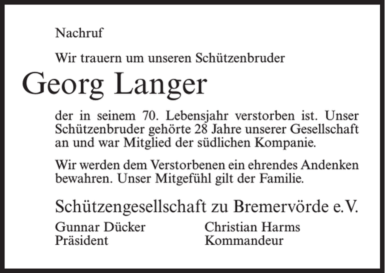 <p>Nachruf<br />Wir trauern um unseren Schützenbruder</p><p>Georg Langer</p><p>der in seinem 70. Lebensjahr verstorben ist. Unser<br />Schützenbruder gehörte 28 Jahre unserer Gesellschaft<br />an und war Mitglied der südlichen Kompanie.<br />Wir werden dem Verstorbenen ein ehrendes Andenken<br />bewahren. Unser Mitgefühl gilt der Familie.</p><p>Schützengesellschaft zu Bremervörde e.V.<br />Gunnar Dücker<br />Christian Harms<br />Präsident Kommandeur</p>