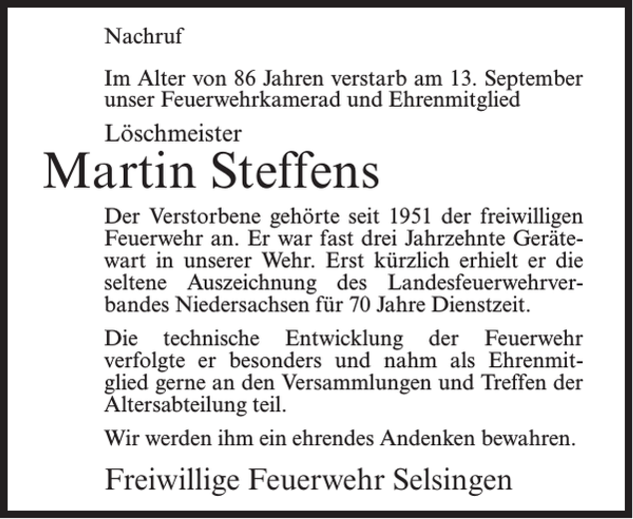 <p>Nachruf<br />Im Alter von 86 Jahren verstarb am 13. September<br />unser Feuerwehrkamerad und Ehrenmitglied</p><p>Löschmeister</p><p>Martin Steffens<br />Der Verstorbene gehörte seit 1951 der freiwilligen<br />Feuerwehr an. Er war fast drei Jahrzehnte Gerätewart in unserer Wehr. Erst kürzlich erhielt er die<br />seltene Auszeichnung des Landesfeuerwehrverbandes Niedersachsen für 70 Jahre Dienstzeit.<br />Die technische Entwicklung der Feuerwehr<br />verfolgte er besonders und nahm als Ehrenmitglied gerne an den Versammlungen und Treffen der<br />Altersabteilung teil.<br />Wir werden ihm ein ehrendes Andenken bewahren.</p><p>Freiwillige Feuerwehr Selsingen</p>