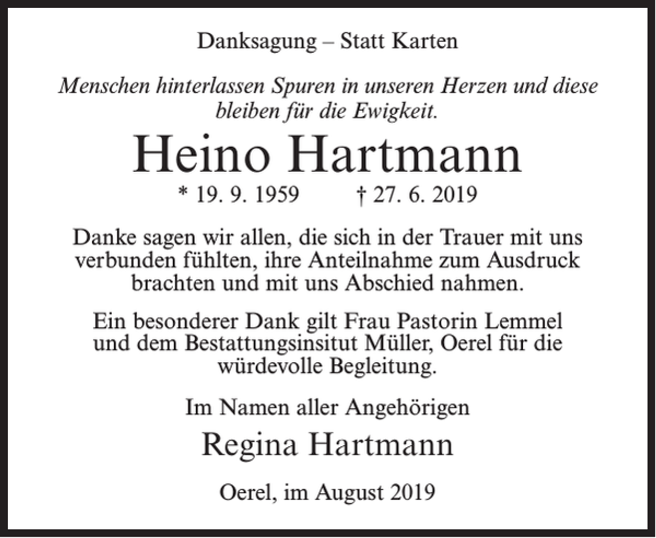 <p>Danksagung – Statt Karten<br />Menschen hinterlassen Spuren in unseren Herzen und diese<br />bleiben für die Ewigkeit.</p><p>Heino Hartmann<br />* 19. 9. 1959</p><p>† 27. 6. 2019</p><p>Danke sagen wir allen, die sich in der Trauer mit uns<br />verbunden fühlten, ihre Anteilnahme zum Ausdruck<br />brachten und mit uns Abschied nahmen.<br />Ein besonderer Dank gilt Frau Pastorin Lemmel<br />und dem Bestattungsinsitut Müller, Oerel für die<br />würdevolle Begleitung.<br />Im Namen aller Angehörigen</p><p>Regina Hartmann<br />Oerel, im August 2019</p>