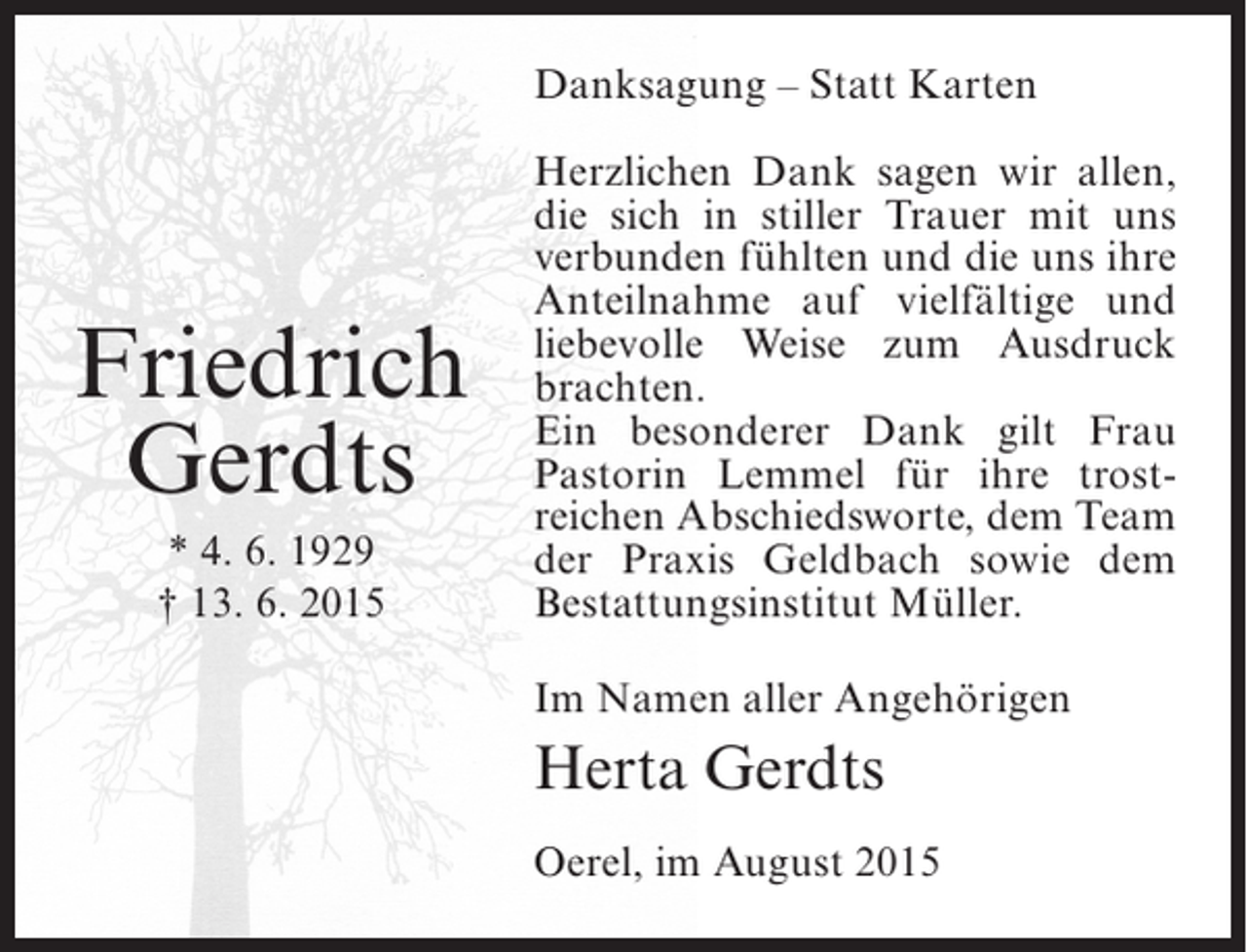 <p>Danksagung – Statt Karten</p><p>Friedrich<br />Gerdts<br />* 4. 6. 1929<br />† 13. 6. 2015</p><p>Herzlichen Dank sagen wir allen,<br />die sich in stiller Trauer mit uns<br />verbunden fühlten und die uns ihre<br />Anteilnahme auf vielfältige und<br />liebevolle Weise zum Ausdruck<br />brachten.<br />Ein besonderer Dank gilt Frau<br />Pastorin Lemmel für ihre trostreichen Abschiedsworte, dem Team<br />der Praxis Geldbach sowie dem<br />Bestattungsinstitut Müller.<br />Im Namen aller Angehörigen</p><p>Herta Gerdts<br />Oerel, im August 2015</p>