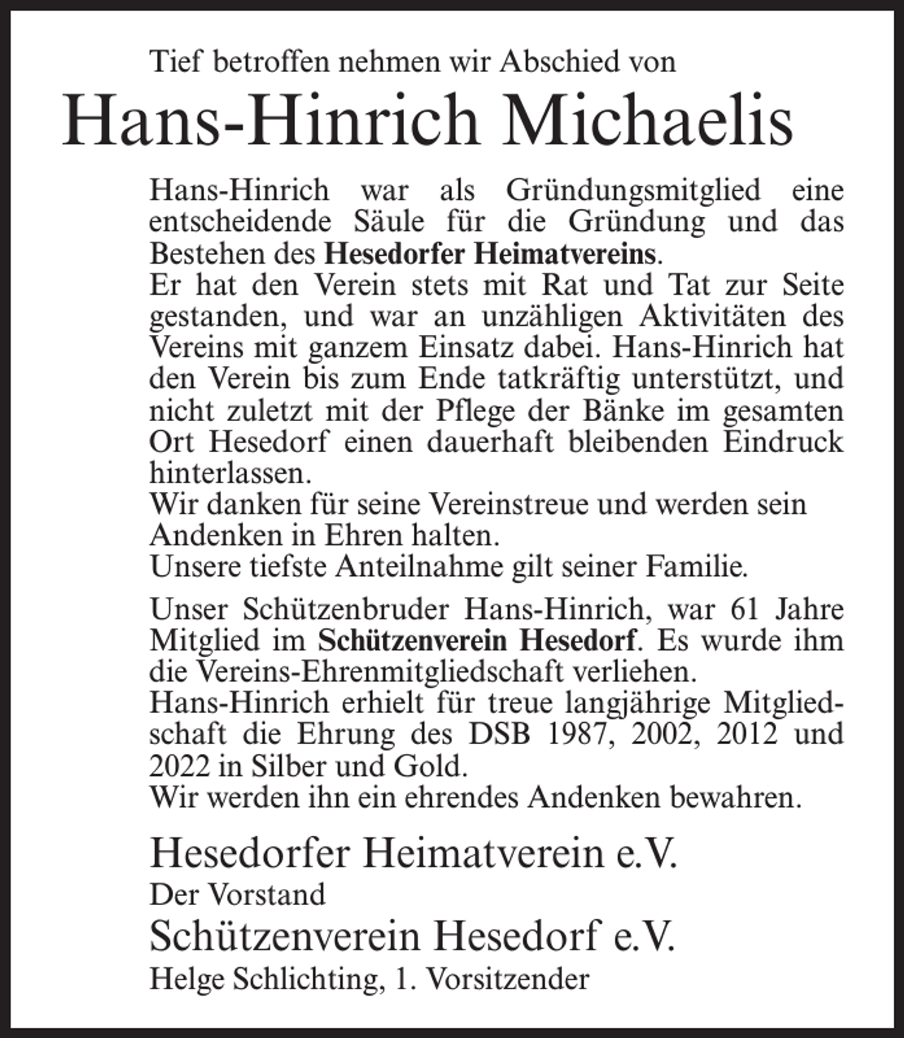 <p>Tief betroffen nehmen wir Abschied von</p><p>Hans-Hinrich Michaelis<br />Hans-Hinrich war als Gründungsmitglied eine<br />entscheidende Säule für die Gründung und das<br />Bestehen des Hesedorfer Heimatvereins.<br />Er hat den Verein stets mit Rat und Tat zur Seite<br />gestanden, und war an unzähligen Aktivitäten des<br />Vereins mit ganzem Einsatz dabei. Hans-Hinrich hat<br />den Verein bis zum Ende tatkräftig unterstützt, und<br />nicht zuletzt mit der Pflege der Bänke im gesamten<br />Ort Hesedorf einen dauerhaft bleibenden Eindruck<br />hinterlassen.<br />Wir danken für seine Vereinstreue und werden sein<br />Andenken in Ehren halten.<br />Unsere tiefste Anteilnahme gilt seiner Familie.<br />Unser Schützenbruder Hans-Hinrich, war 61 Jahre<br />Mitglied im Schützenverein Hesedorf. Es wurde ihm<br />die Vereins-Ehrenmitgliedschaft verliehen.<br />Hans-Hinrich erhielt für treue langjährige Mitgliedschaft die Ehrung des DSB 1987, 2002, 2012 und<br />2022 in Silber und Gold.<br />Wir werden ihn ein ehrendes Andenken bewahren.</p><p>Hesedorfer Heimatverein e.V.<br />Der Vorstand</p><p>Schützenverein Hesedorf e.V.<br />Helge Schlichting, 1. Vorsitzender</p>