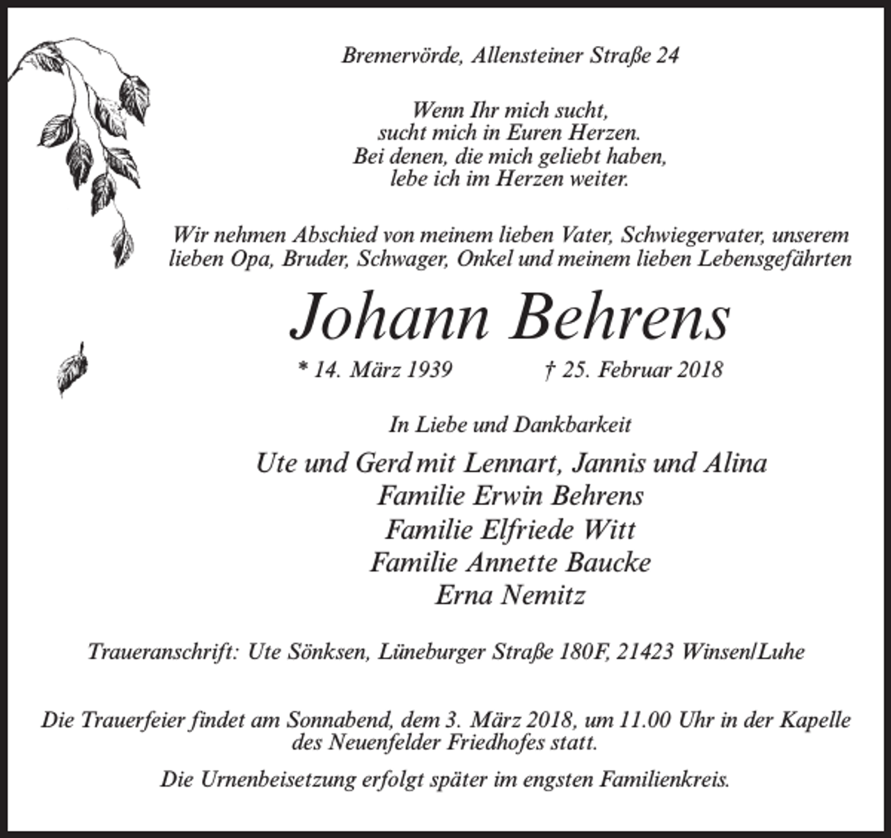 <p>Bremervörde, Allensteiner Straße 24<br />Wenn Ihr mich sucht,<br />sucht mich in Euren Herzen.<br />Bei denen, die mich geliebt haben,<br />lebe ich im Herzen weiter.<br />Wir nehmen Abschied von meinem lieben Vater, Schwiegervater, unserem<br />lieben Opa, Bruder, Schwager, Onkel und meinem lieben Lebensgefährten</p><p>Johann Behrens<br />* 14. März 1939 † 25. Februar 2018<br />In Liebe und Dankbarkeit</p><p>Ute und Gerd mit Lennart, Jannis und Alina<br />Familie Erwin Behrens<br />Familie Elfriede Witt<br />Familie Annette Baucke<br />Erna Nemitz<br />Traueranschrift: Ute Sönksen, Lüneburger Straße 180F, 21423 Winsen/Luhe<br />Die Trauerfeier findet am Sonnabend, dem 3. März 2018, um 11.00 Uhr in der Kapelle<br />des Neuenfelder Friedhofes statt.<br />Die Urnenbeisetzung erfolgt später im engsten Familienkreis.</p>