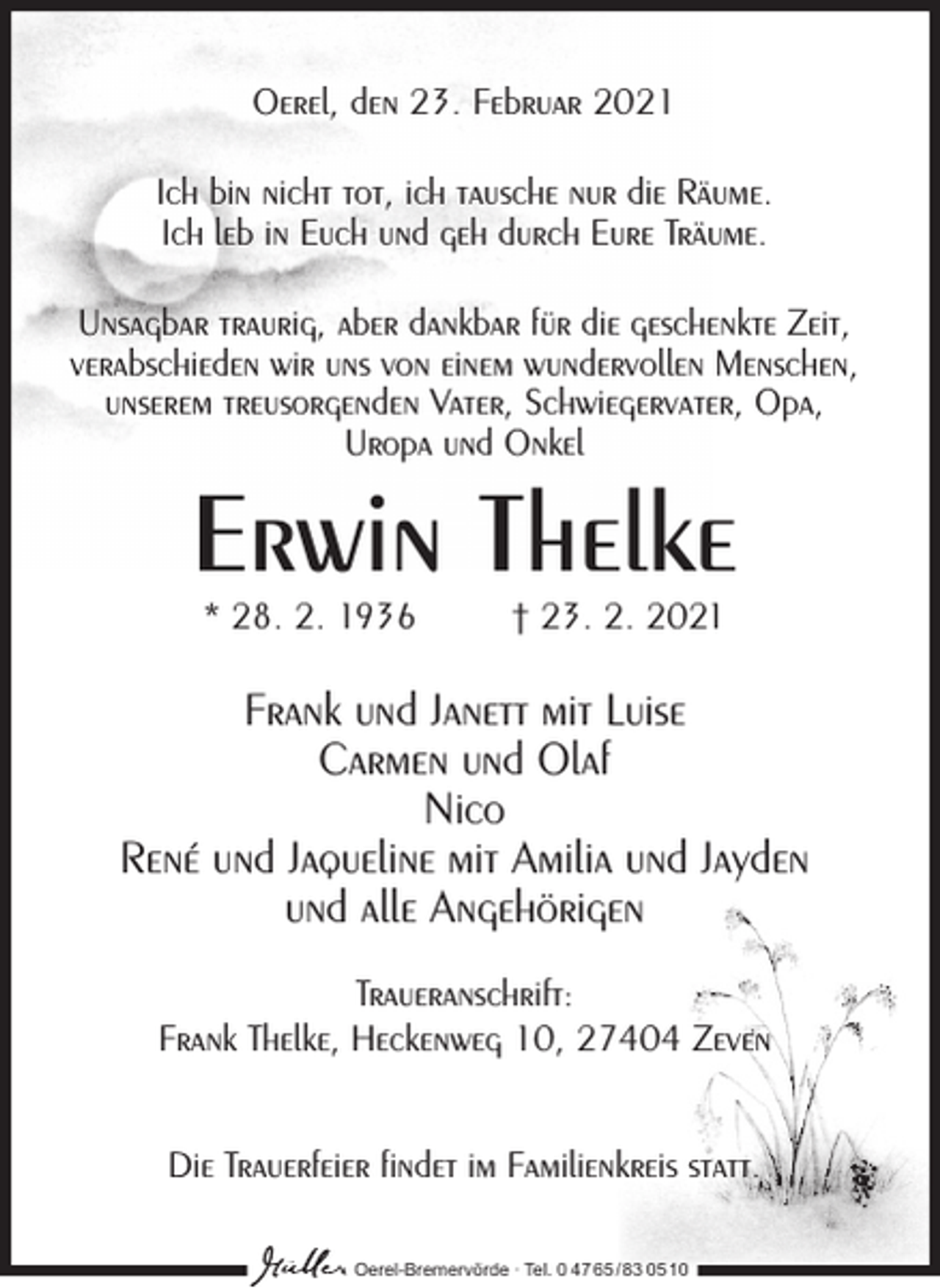 <p>Oerel, den 23. Februar 2021<br />Ich bin nicht tot, ich tausche nur die Räume.<br />Ich leb in Euch und geh durch Eure Träume.<br />Unsagbar traurig, aber dankbar für die geschenkte Zeit,<br />verabschieden wir uns von einem wundervollen Menschen,<br />unserem treusorgenden Vater, Schwiegervater, Opa,<br />Uropa und Onkel</p><p>Erwin Thelke<br />* 28. 2. 1936</p><p>† 23. 2. 2021</p><p>Frank und Janett mit Luise<br />Carmen und Olaf<br />Nico<br />René und Jaqueline mit Amilia und Jayden<br />und alle Angehörigen<br />Traueranschrift:<br />Frank Thelke, Heckenweg 10, 27404 Zeven<br />Die Trauerfeier findet im Familienkreis statt.<br />Oerel-Bremervörde ∙ Tel. 0 47 65 /83 05 10</p>
