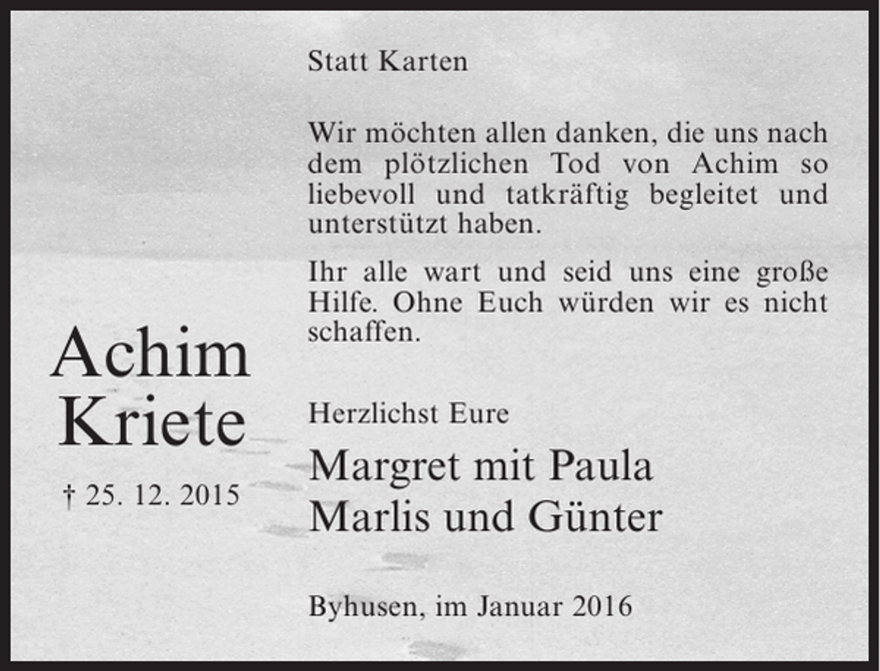 <p>Statt Karten<br />Wir möchten allen danken, die uns nach<br />dem plötzlichen Tod von Achim so<br />liebevoll und tatkräftig begleitet und<br />unterstützt haben.</p><p>Achim<br />Kriete<br />† 25. 12. 2015</p><p>Ihr alle wart und seid uns eine große<br />Hilfe. Ohne Euch würden wir es nicht<br />schaffen.<br />Herzlichst Eure</p><p>Margret mit Paula<br />Marlis und Günter<br />Byhusen, im Januar 2016</p>