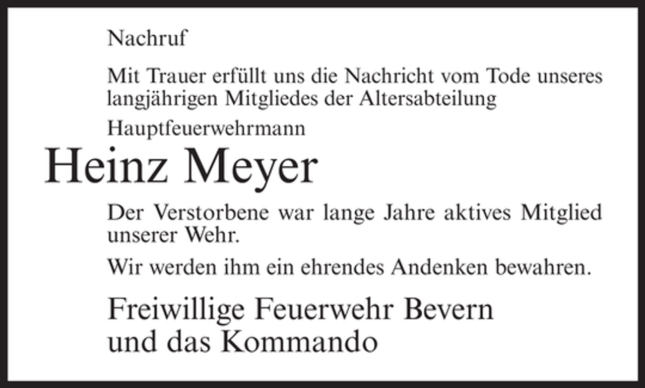 <p>Nachruf<br />Mit Trauer erfüllt uns die Nachricht vom Tode unseres<br />langjährigen Mitgliedes der Altersabteilung<br />Hauptfeuerwehrmann</p><p>Heinz Meyer<br />Der Verstorbene war lange Jahre aktives Mitglied<br />unserer Wehr.<br />Wir werden ihm ein ehrendes Andenken bewahren.</p><p>Freiwillige Feuerwehr Bevern<br />und das Kommando</p>