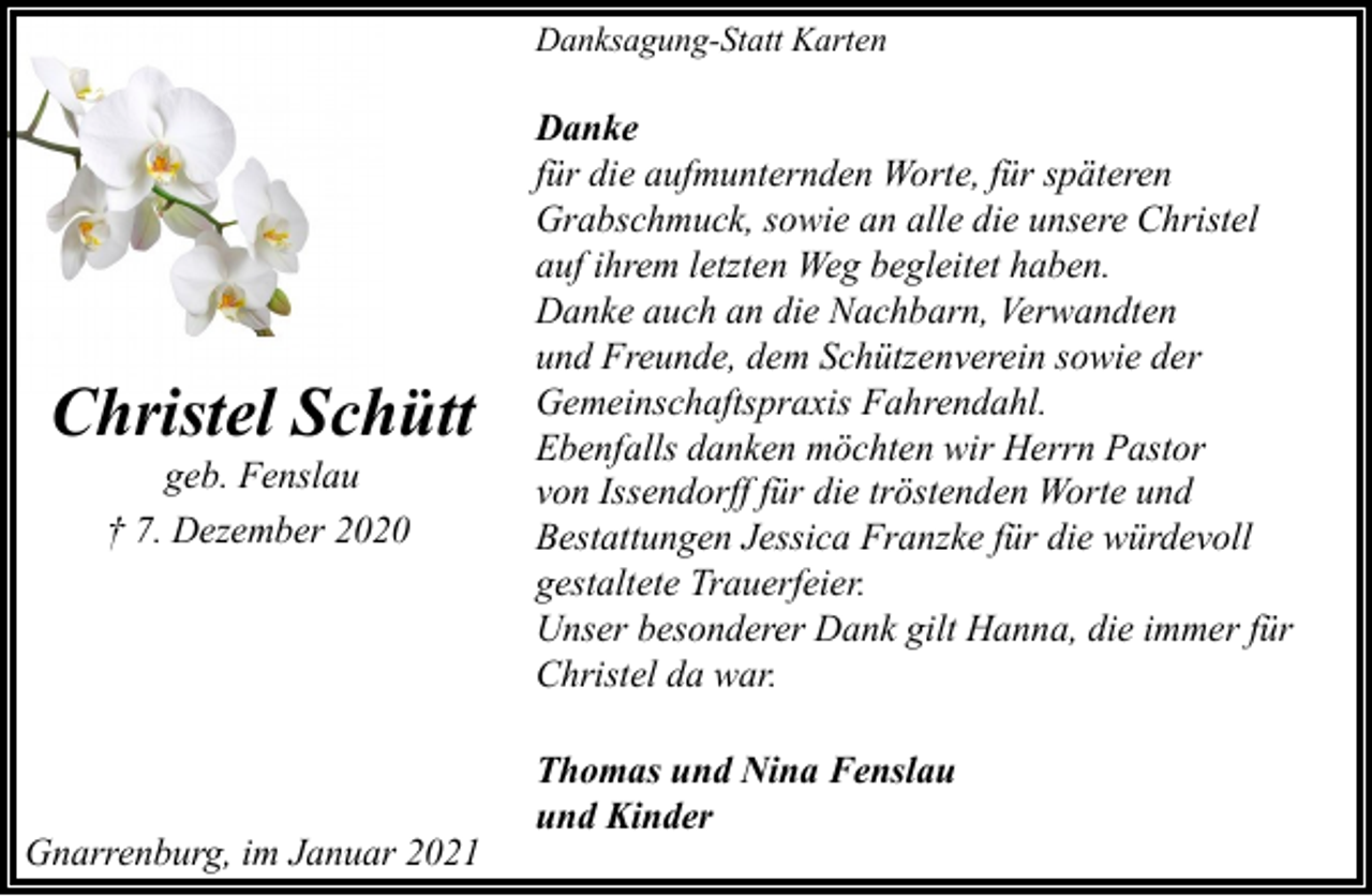 <p>Danksagung-Statt Karten</p><p>Christel Schütt<br />geb. Fenslau<br />† 7. Dezember 2020</p><p>Gnarrenburg, im Januar 2021</p><p>Danke<br />für die aufmunternden Worte, für späteren<br />Grabschmuck, sowie an alle die unsere Christel<br />auf ihrem letzten Weg begleitet haben.<br />Danke auch an die Nachbarn, Verwandten<br />und Freunde, dem Schützenverein sowie der<br />Gemeinschaftspraxis Fahrendahl.<br />Ebenfalls danken möchten wir Herrn Pastor<br />von Issendorff für die tröstenden Worte und<br />Bestattungen Jessica Franzke für die würdevoll<br />gestaltete Trauerfeier.<br />Unser besonderer Dank gilt Hanna, die immer für<br />Christel da war.<br />Thomas und Nina Fenslau<br />und Kinder</p>
