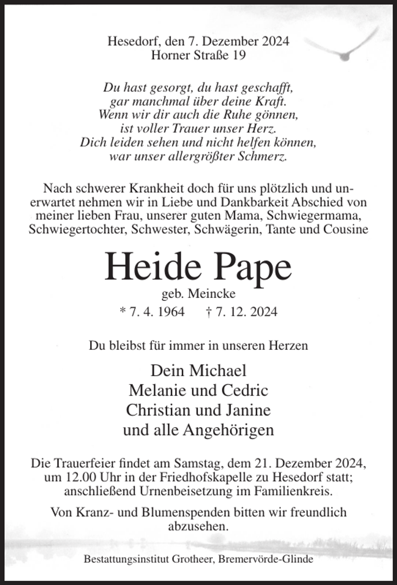 <p>Hesedorf, den 7. Dezember 2024<br />Horner Straße 19<br />Du hast gesorgt, du hast geschafft,<br />gar manchmal über deine Kraft.<br />Wenn wir dir auch die Ruhe gönnen,<br />ist voller Trauer unser Herz.<br />Dich leiden sehen und nicht helfen können,<br />war unser allergrößter Schmerz.<br />Nach schwerer Krankheit doch für uns plötzlich und unerwartet nehmen wir in Liebe und Dankbarkeit Abschied von<br />meiner lieben Frau, unserer guten Mama, Schwiegermama,<br />Schwiegertochter, Schwester, Schwägerin, Tante und Cousine</p><p>Heide Pape<br />geb. Meincke<br />* 7. 4. 1964<br />† 7. 12. 2024</p><p>Du bleibst für immer in unseren Herzen</p><p>Dein Michael<br />Melanie und Cedric<br />Christian und Janine<br />und alle Angehörigen<br />Die Trauerfeier findet am Samstag, dem 21. Dezember 2024,<br />um 12.00 Uhr in der Friedhofskapelle zu Hesedorf statt;<br />anschließend Urnenbeisetzung im Familienkreis.<br />Von Kranz- und Blumenspenden bitten wir freundlich<br />abzusehen.<br />Bestattungsinstitut Grotheer, Bremervörde-Glinde</p>