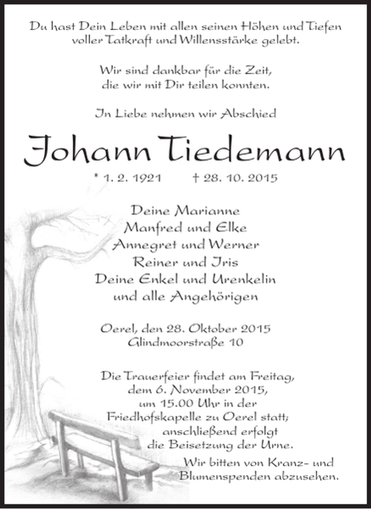 <p>Du hast Dein Leben mit allen seinen Höhen und Tiefen<br />voller Tatkraft und Willensstärke gelebt.<br />Wir sind dankbar für die Zeit,<br />die wir mit Dir teilen konnten.<br />In Liebe nehmen wir Abschied</p><p>Johann Tiedemann<br />* 1. 2. 1921</p><p>† 28. 10. 2015</p><p>Deine Marianne<br />Manfred und Elke<br />Annegret und Werner<br />Reiner und Iris<br />Deine Enkel und Urenkelin<br />und alle Angehörigen<br />Oerel, den 28. Oktober 2015<br />Glindmoorstraße 10<br />Die Trauerfeier ﬁndet am Freitag,<br />dem 6. November 2015,<br />um 15.00 Uhr in der<br />Friedhofskapelle zu Oerel statt;<br />anschließend erfolgt<br />die Beisetzung der Urne.<br />Wir bitten von Kranz- und<br />Blumenspenden abzusehen.</p>