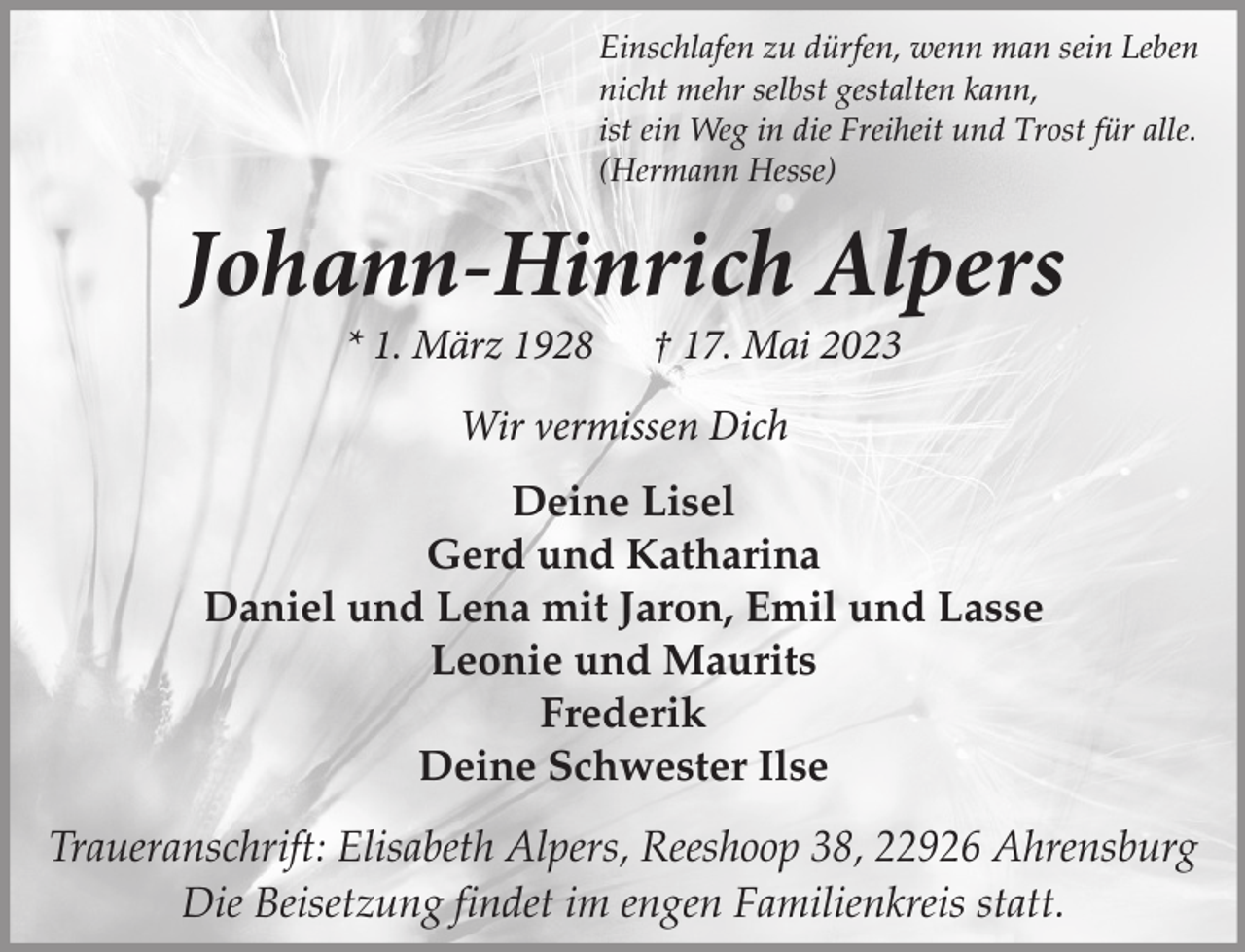 <p>Einschlafen zu dürfen, wenn man sein Leben<br />nicht mehr selbst gestalten kann,<br />ist ein Weg in die Freiheit und Trost für alle.<br />(Hermann Hesse)</p><p>Johann-Hinrich Alpers<br />* 1. März 1928</p><p>† 17. Mai 2023</p><p>Wir vermissen Dich<br />Deine Lisel<br />Gerd und Katharina<br />Daniel und Lena mit Jaron, Emil und Lasse<br />Leonie und Maurits<br />Frederik<br />Deine Schwester Ilse<br />Traueranschrift: Elisabeth Alpers, Reeshoop 38, 22926 Ahrensburg<br />Die Beisetzung findet im engen Familienkreis statt.</p>
