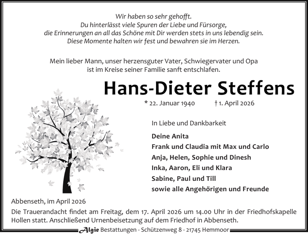 <p>Wir haben so sehr gehoﬀt.<br />Du hinterlässt viele Spuren der Liebe und Fürsorge,<br />die Erinnerungen an all das Schöne mit Dir werden stets in uns lebendig sein.<br />Diese Momente halten wir fest und bewahren sie im Herzen.<br />Mein lieber Mann, unser herzensguter Vater, Schwiegervater und Opa<br />ist im Kreise seiner Familie sanft entschlafen.</p><p>Hans-Dieter Steffens<br />* 22. Januar 1940</p><p>† 1. April 2026</p><p>In Liebe und Dankbarkeit<br />Deine Anita<br />Frank und Claudia mit Max und Carlo<br />Anja, Helen, Sophie und Dinesh<br />Inka, Aaron, Eli und Klara<br />Sabine, Paul und Till<br />sowie alle Angehörigen und Freunde<br />Abbenseth, im April 2026<br />Die Trauerandacht ﬁndet am Freitag, dem 17. April 2026 um 14.00 Uhr in der Friedhofskapelle<br />Hollen statt. Anschließend Urnenbeisetzung auf dem Friedhof in Abbenseth.<br />Algie Bestattungen - Schützenweg 8 - 21745 Hemmoor</p>