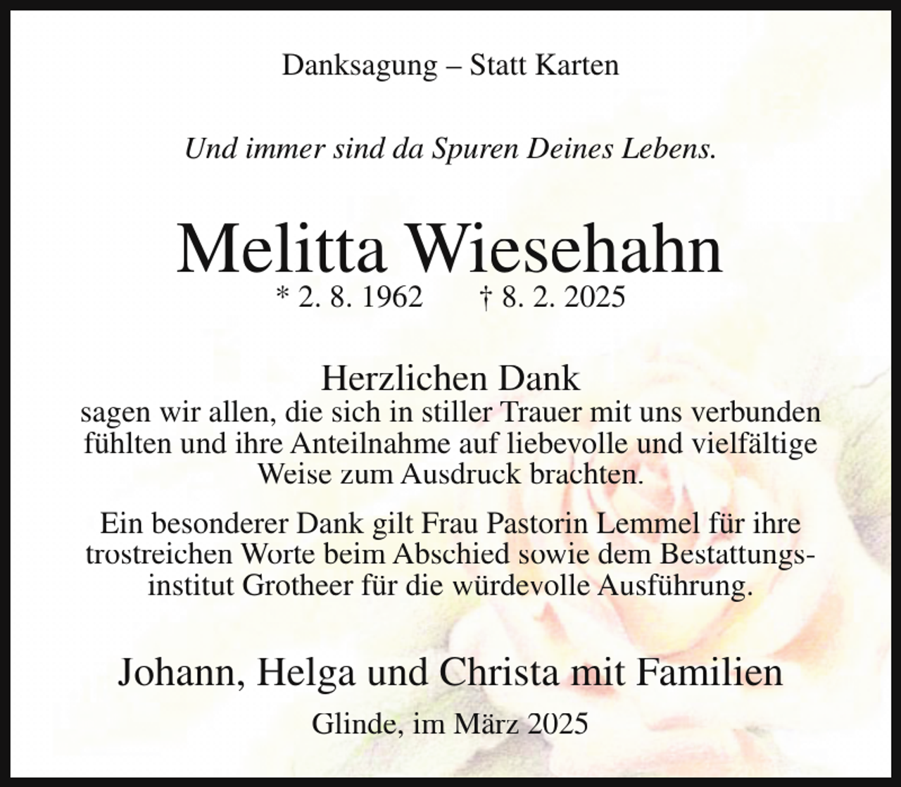 <p>Danksagung – Statt Karten<br />Und immer sind da Spuren Deines Lebens.</p><p>Melitta<br />Wiesehahn<br />* 2. 8. 1962<br />† 8. 2. 2025<br />Herzlichen Dank</p><p>sagen wir allen, die sich in stiller Trauer mit uns verbunden<br />fühlten und ihre Anteilnahme auf liebevolle und vielfältige<br />Weise zum Ausdruck brachten.<br />Ein besonderer Dank gilt Frau Pastorin Lemmel für ihre<br />trostreichen Worte beim Abschied sowie dem Bestattungsinstitut Grotheer für die würdevolle Ausführung.</p><p>Johann, Helga und Christa mit Familien<br />Glinde, im März 2025</p>