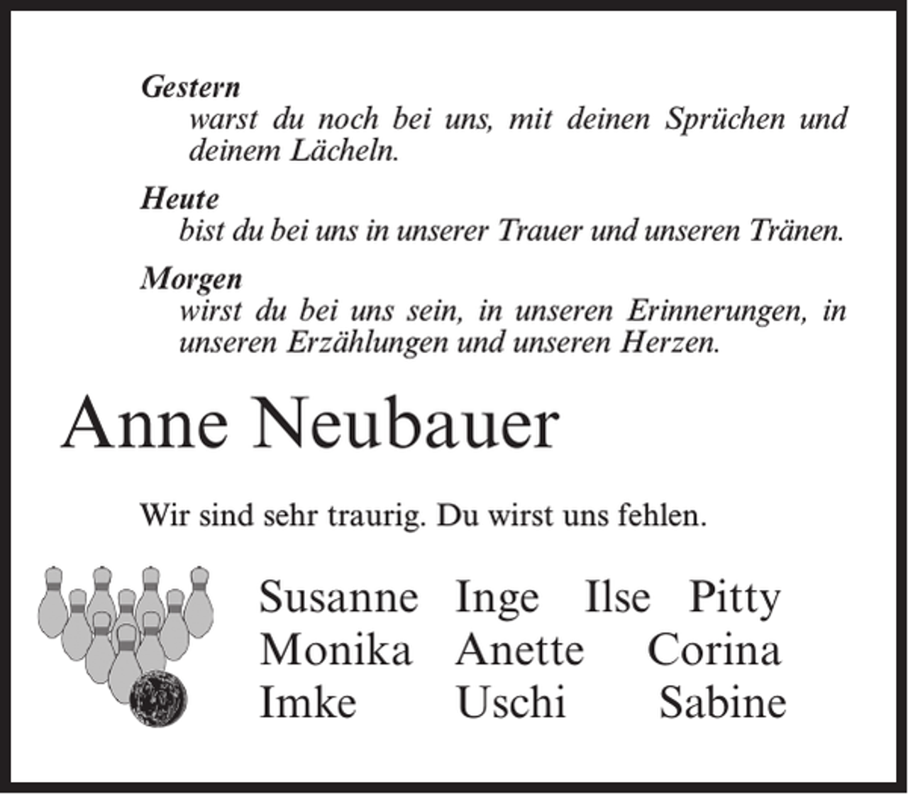 <p>Gestern<br />warst du noch bei uns, mit deinen Sprüchen und<br />deinem Lächeln.<br />Heute<br />bist du bei uns in unserer Trauer und unseren Tränen.<br />Morgen<br />wirst du bei uns sein, in unseren Erinnerungen, in<br />unseren Erzählungen und unseren Herzen.</p><p>Anne Neubauer<br />Wir sind sehr traurig. Du wirst uns fehlen.</p><p>Susanne Inge Ilse Pitty<br />Monika Anette Corina<br />Imke<br />Uschi<br />Sabine</p>