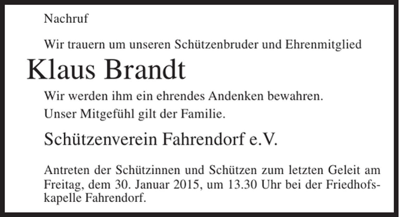 <p>Nachruf<br />Wir trauern um unseren Schützenbruder und Ehrenmitglied</p><p>Klaus Brandt<br />Wir werden ihm ein ehrendes Andenken bewahren.<br />Unser Mitgefühl gilt der Familie.</p><p>Schützenverein Fahrendorf e.V.<br />Antreten der Schützinnen und Schützen zum letzten Geleit am<br />Freitag, dem 30. Januar 2015, um 13.30 Uhr bei der Friedhofskapelle Fahrendorf.</p>