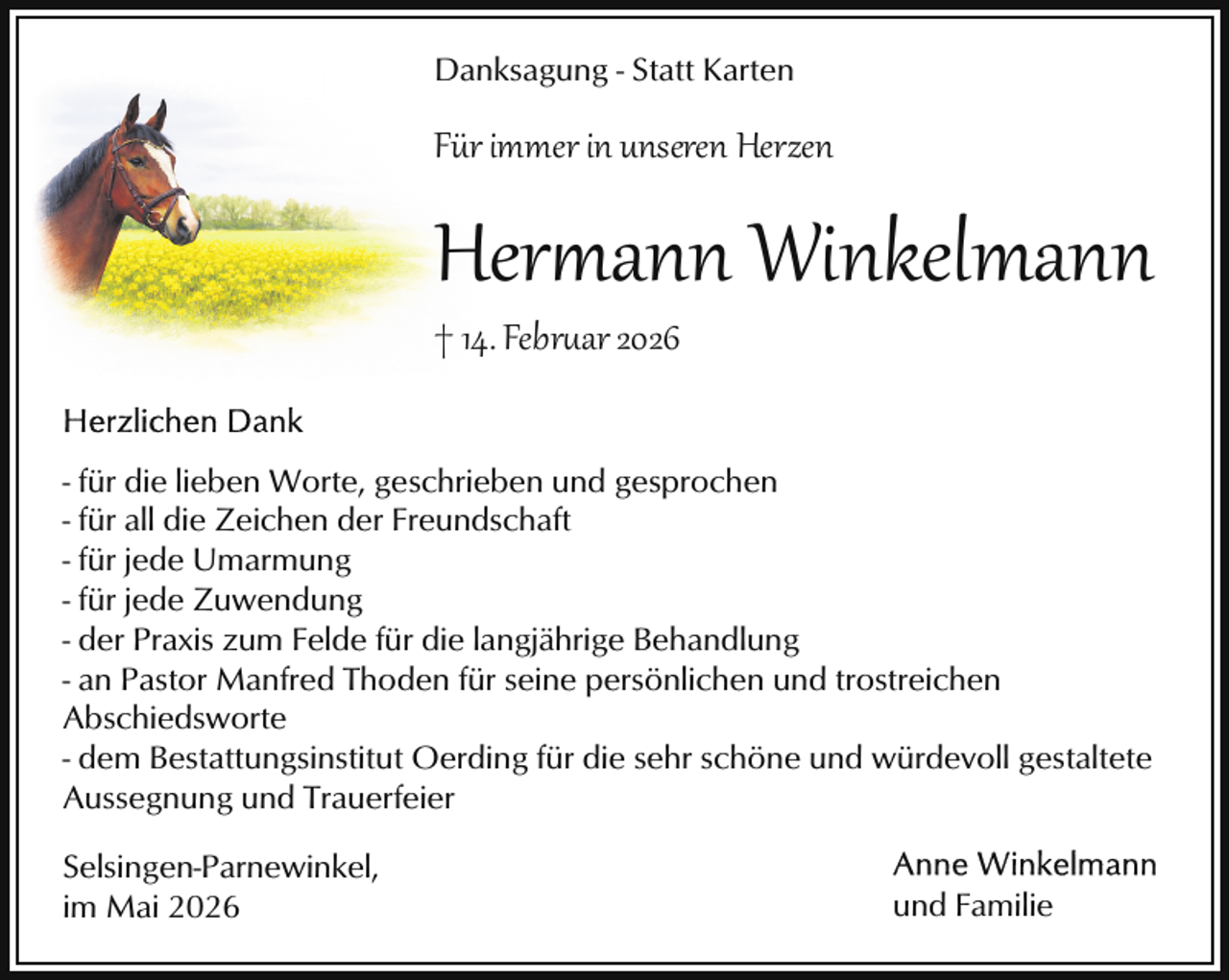 <p>Danksagung - Statt Karten</p>
<p>Für immer in unseren Herzen</p>
<p>Her ann Winkelmann</p>
<p>† 14. Februar 2026</p>
<p>- für die lieben Worte, geschrieben und gesprochen<br />- für all die Zeichen der Freundschaft<br />- für jede Umarmung<br />- für jede Zuwendung<br />- der Praxis zum Felde für die langjährige Behandlung<br />- an Pastor Manfred Thoden für seine persönlichen und trostreichen<br />Abschiedsworte<br />- dem Bestattungsinstitut Oerding für die sehr schöne und würdevoll gestaltete<br />Aussegnung und Trauerfeier<br />Selsingen-Parnewinkel,<br />im Mai 2026</p>
<p>und Familie</p>