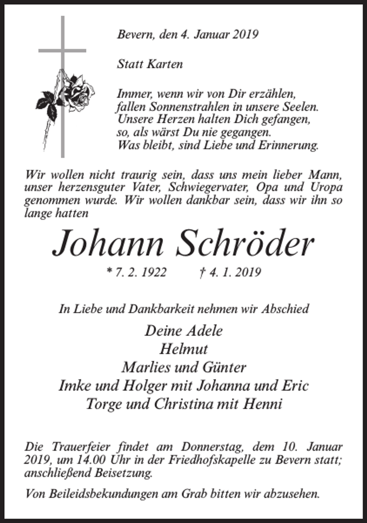 <p>Bevern, den 4. Januar 2019<br />Statt Karten<br />Immer, wenn wir von Dir erzählen,<br />fallen Sonnenstrahlen in unsere Seelen.<br />Unsere Herzen halten Dich gefangen,<br />so, als wärst Du nie gegangen.<br />Was bleibt, sind Liebe und Erinnerung.<br />Wir wollen nicht traurig sein, dass uns mein lieber Mann,<br />unser herzensguter Vater, Schwiegervater, Opa und Uropa<br />genommen wurde. Wir wollen dankbar sein, dass wir ihn so<br />lange hatten</p><p>Johann Schröder<br />* 7. 2. 1922 † 4. 1. 2019<br />In Liebe und Dankbarkeit nehmen wir Abschied</p><p>Deine Adele<br />Helmut<br />Marlies und Günter<br />Imke und Holger mit Johanna und Eric<br />Torge und Christina mit Henni<br />Die Trauerfeier findet am Donnerstag, dem 10. Januar<br />2019, um 14.00 Uhr in der Friedhofskapelle zu Bevern statt;<br />anschließend Beisetzung.<br />Von Beileidsbekundungen am Grab bitten wir abzusehen.</p>