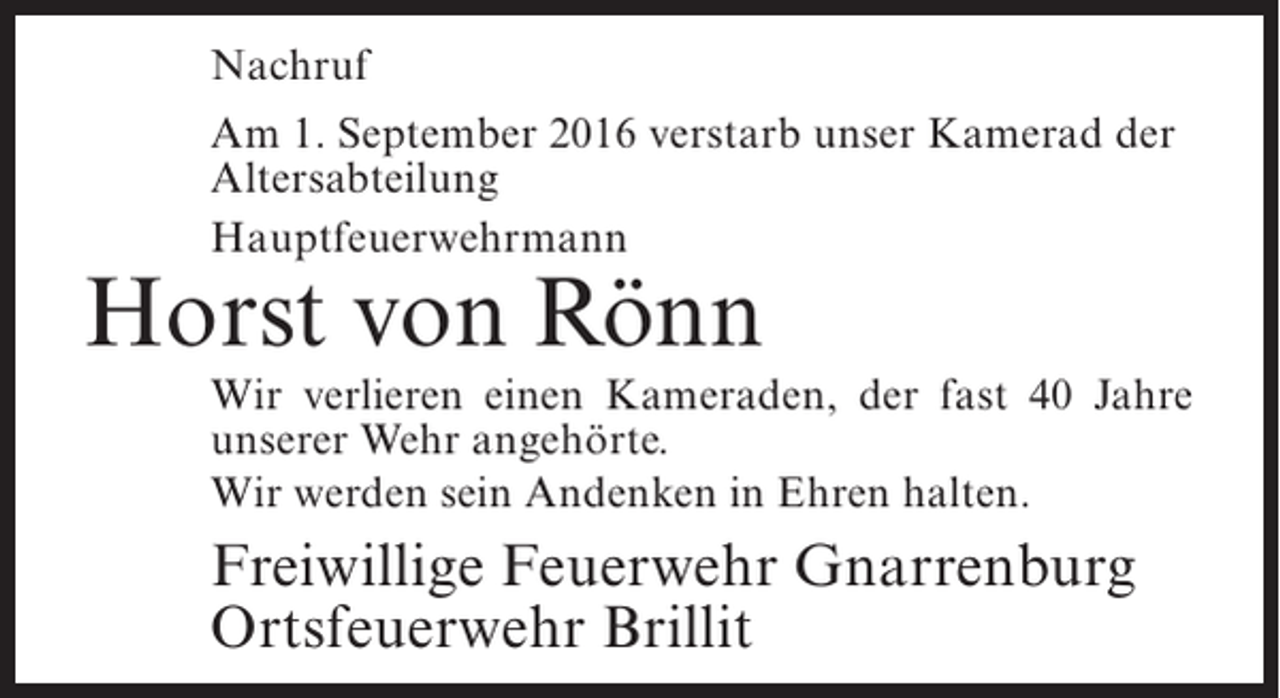 <p>Nachruf<br />Am 1. September 2016 verstarb unser Kamerad der<br />Altersabteilung<br />Hauptfeuerwehrmann</p><p>Horst von Rönn</p><p>Wir verlieren einen Kameraden, der fast 40 Jahre<br />unserer Wehr angehörte.<br />Wir werden sein Andenken in Ehren halten.</p><p>Freiwillige Feuerwehr Gnarrenburg<br />Ortsfeuerwehr Brillit</p>