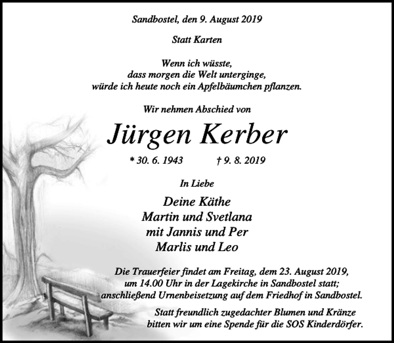 <p>Sandbostel, den 9. August 2019<br />Statt Karten<br />Wenn ich wüsste,<br />dass morgen die Welt unterginge,<br />würde ich heute noch ein Apfelbäumchen pflanzen.<br />Wir nehmen Abschied von</p>
<p>Jürgen Kerber<br />* 30. 6. 1943</p>
<p>† 9. 8. 2019</p>
<p>In Liebe</p>
<p>Deine Käthe<br />Martin und Svetlana<br />mit Jannis und Per<br />Marlis und Leo<br />Die Trauerfeier findet am Freitag, dem 23. August 2019,<br />um 14.00 Uhr in der Lagekirche in Sandbostel statt;<br />anschließend Urnenbeisetzung auf dem Friedhof in Sandbostel.<br />Statt freundlich zugedachter Blumen und Kränze<br />bitten wir um eine Spende für die SOS Kinderdörfer.</p>