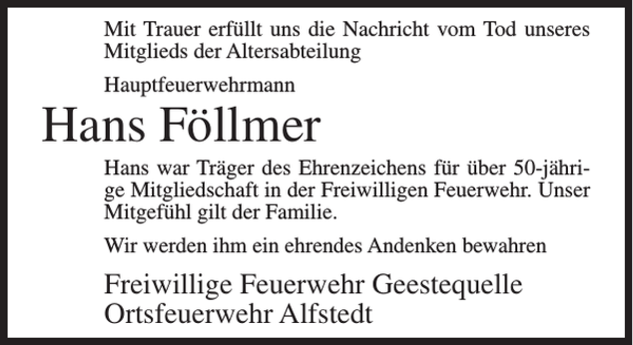 <p>Mit Trauer erfüllt uns die Nachricht vom Tod unseres<br />Mitglieds der Altersabteilung<br />Hauptfeuerwehrmann</p><p>Hans Föllmer<br />Hans war Träger des Ehrenzeichens für über 50-jährige Mitgliedschaft in der Freiwilligen Feuerwehr. Unser<br />Mitgefühl gilt der Familie.<br />Wir werden ihm ein ehrendes Andenken bewahren</p><p>Freiwillige Feuerwehr Geestequelle<br />Ortsfeuerwehr Alfstedt</p>