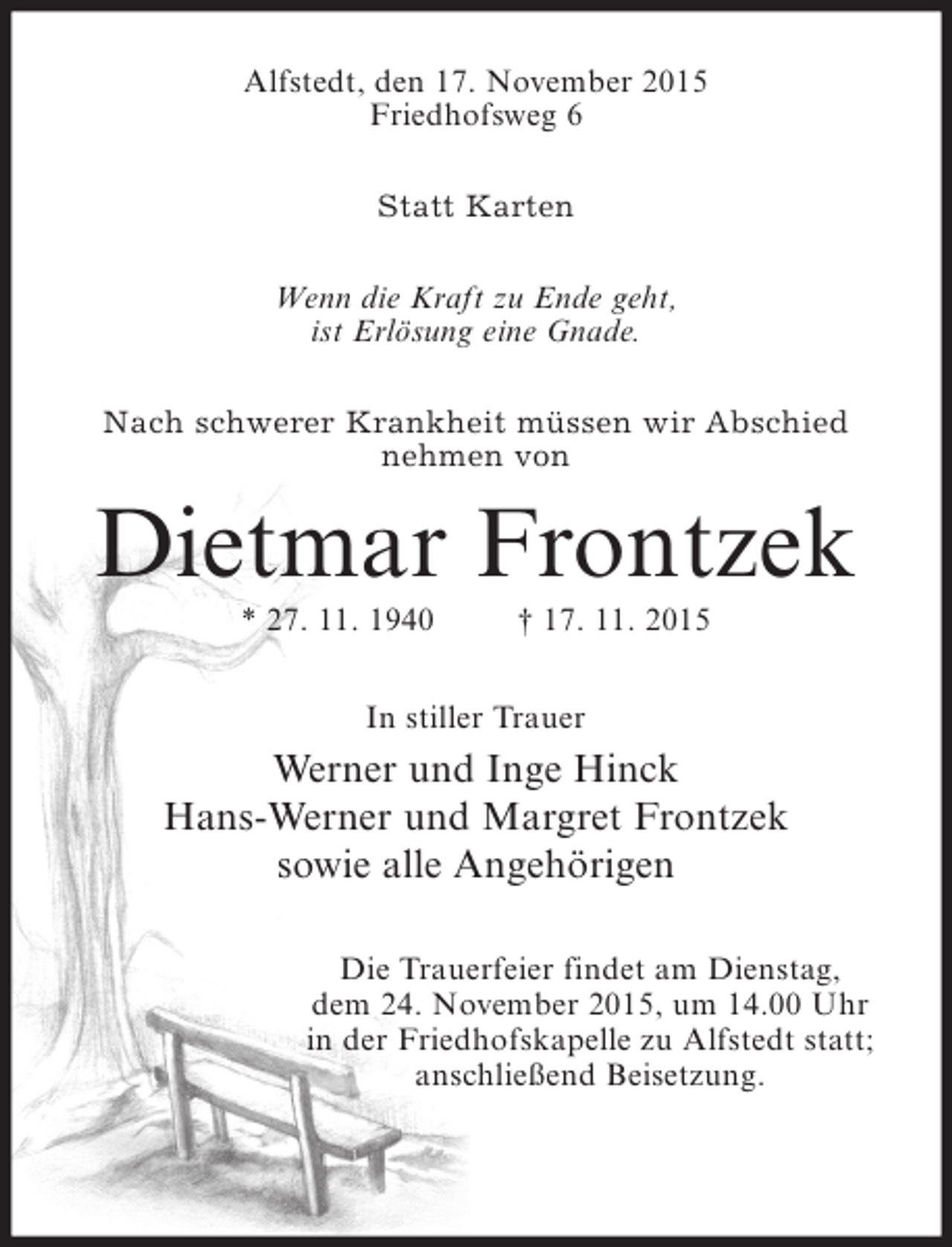 <p>Alfstedt, den 17. November 2015<br />Friedhofsweg 6<br />Statt Karten<br />Wenn die Kraft zu Ende geht,<br />ist Erlösung eine Gnade.<br />Nach schwerer Krankheit müssen wir Abschied<br />nehmen von</p><p>Dietmar Frontzek<br />* 27. 11. 1940</p><p>† 17. 11. 2015</p><p>In stiller Trauer</p><p>Werner und Inge Hinck<br />Hans-Werner und Margret Frontzek<br />sowie alle Angehörigen<br />Die Trauerfeier findet am Dienstag,<br />dem 24. November 2015, um 14.00 Uhr<br />in der Friedhofskapelle zu Alfstedt statt;<br />anschließend Beisetzung.</p>