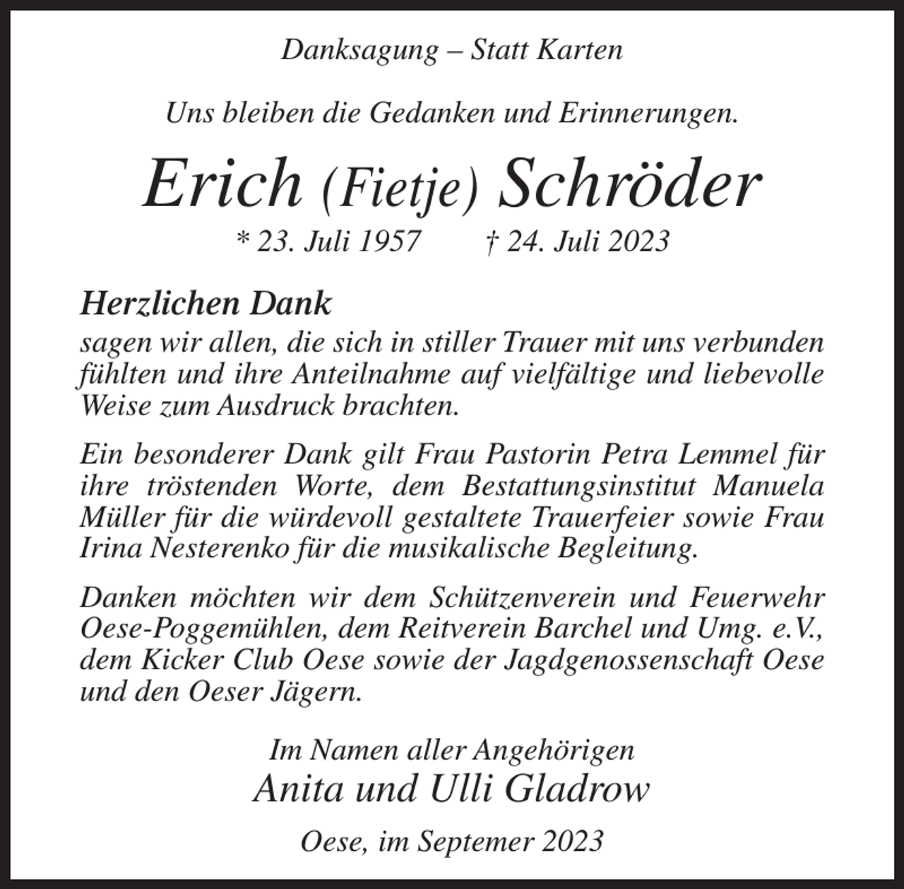 <p>Danksagung – Statt Karten<br />Uns bleiben die Gedanken und Erinnerungen.</p><p>Erich (Fietje) Schröder<br />* 23. Juli 1957</p><p>† 24. Juli 2023</p><p>Herzlichen Dank<br />sagen wir allen, die sich in stiller Trauer mit uns verbunden<br />fühlten und ihre Anteilnahme auf vielfältige und liebevolle<br />Weise zum Ausdruck brachten.<br />Ein besonderer Dank gilt Frau Pastorin Petra Lemmel für<br />ihre tröstenden Worte, dem Bestattungsinstitut Manuela<br />Müller für die würdevoll gestaltete Trauerfeier sowie Frau<br />Irina Nesterenko für die musikalische Begleitung.<br />Danken möchten wir dem Schützenverein und Feuerwehr<br />Oese-Poggemühlen, dem Reitverein Barchel und Umg. e.V.,<br />dem Kicker Club Oese sowie der Jagdgenossenschaft Oese<br />und den Oeser Jägern.<br />Im Namen aller Angehörigen</p><p>Anita und Ulli Gladrow<br />Oese, im Septemer 2023</p>