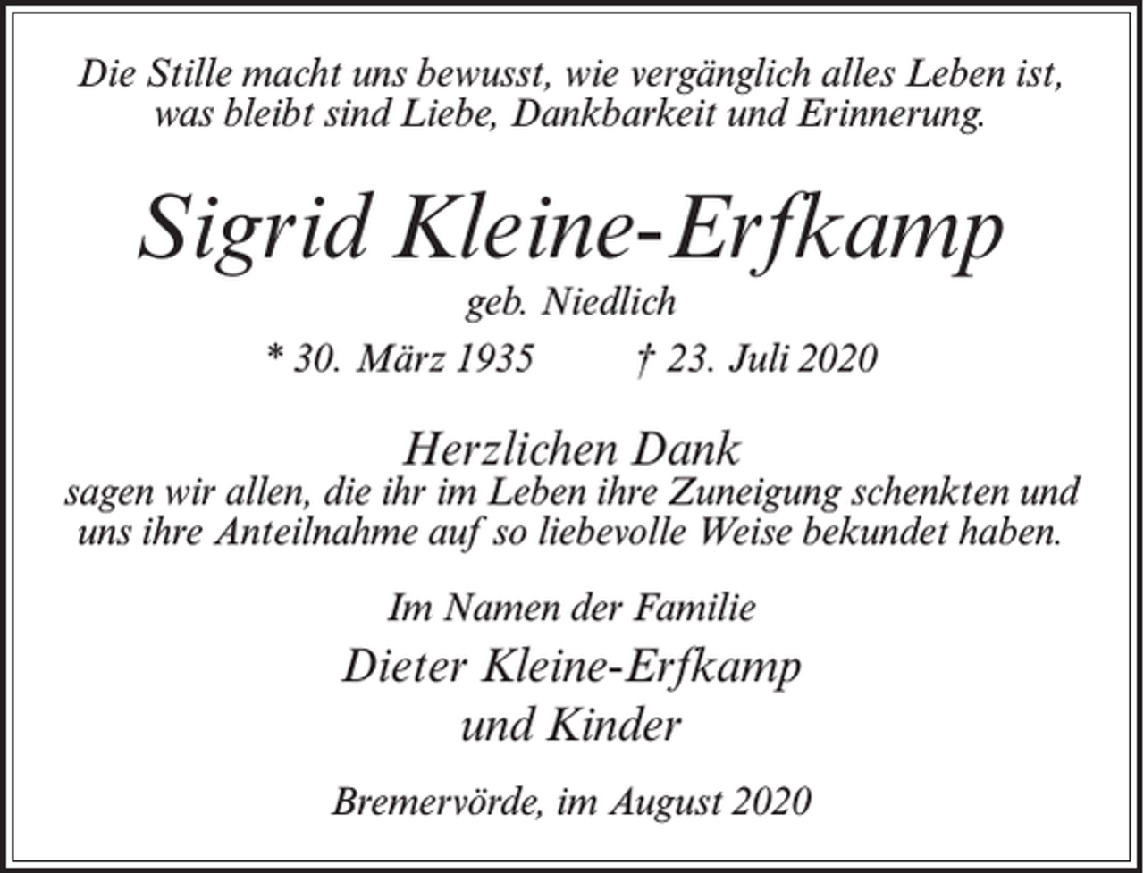<p>Die Stille macht uns bewusst, wie vergänglich alles Leben ist,<br />was bleibt sind Liebe, Dankbarkeit und Erinnerung.</p><p>Sigrid Kleine-Erfkamp<br />geb. Niedlich<br />* 30. März 1935 † 23. Juli 2020</p><p>Herzlichen Dank</p><p>sagen wir allen, die ihr im Leben ihre Zuneigung schenkten und<br />uns ihre Anteilnahme auf so liebevolle Weise bekundet haben.<br />Im Namen der Familie</p><p>Dieter Kleine-Erfkamp<br />und Kinder<br />Bremervörde, im August 2020</p>