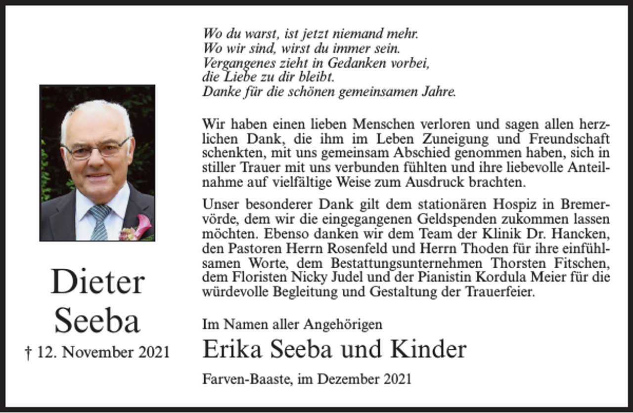 <p>Wo du warst, ist jetzt niemand mehr.<br />Wo wir sind, wirst du immer sein.<br />Vergangenes zieht in Gedanken vorbei,<br />die Liebe zu dir bleibt.<br />Danke für die schönen gemeinsamen Jahre.<br />Wir haben einen lieben Menschen verloren und sagen allen herzlichen Dank, die ihm im Leben Zuneigung und Freundschaft<br />schenkten, mit uns gemeinsam Abschied genommen haben, sich in<br />stiller Trauer mit uns verbunden fühlten und ihre liebevolle Anteilnahme auf vielfältige Weise zum Ausdruck brachten.</p><p>Dieter<br />Seeba<br />† 12. November 2021</p><p>Unser besonderer Dank gilt dem stationären Hospiz in Bremervörde, dem wir die eingegangenen Geldspenden zukommen lassen<br />möchten. Ebenso danken wir dem Team der Klinik Dr. Hancken,<br />den Pastoren Herrn Rosenfeld und Herrn Thoden für ihre einfühlsamen Worte, dem Bestattungsunternehmen Thorsten Fitschen,<br />dem Floristen Nicky Judel und der Pianistin Kordula Meier für die<br />würdevolle Begleitung und Gestaltung der Trauerfeier.<br />Im Namen aller Angehörigen</p><p>Erika Seeba und Kinder<br />Farven-Baaste, im Dezember 2021</p>