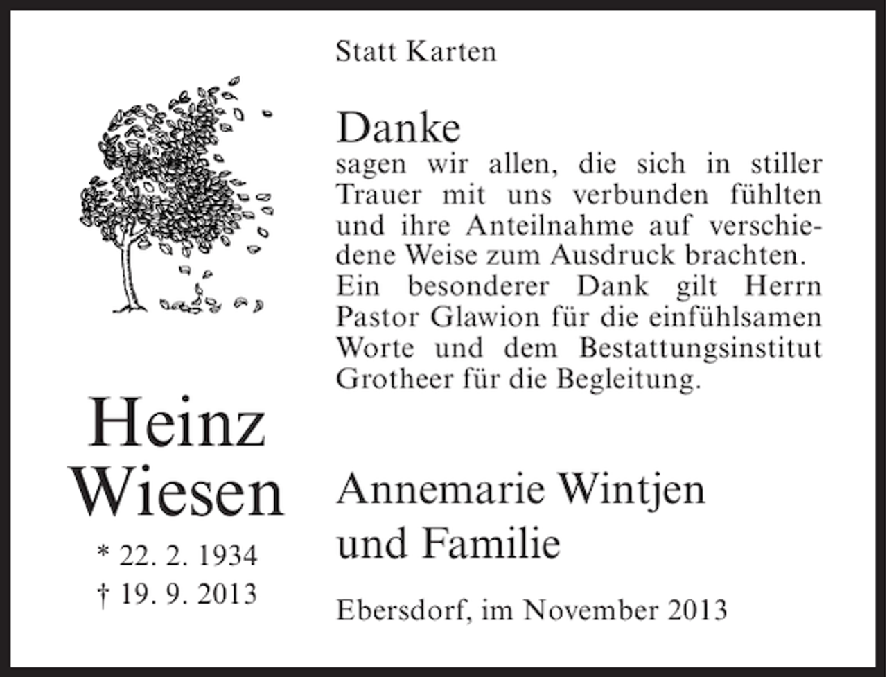 <p>Statt Karten</p><p>Danke</p><p>Heinz<br />Wiesen<br />* 22. 2. 1934<br />† 19. 9. 2013</p><p>sagen wir allen, die sich in stiller<br />Trauer mit uns verbunden fühlten<br />und ihre Anteilnahme auf verschiedene Weise zum Ausdruck brachten.<br />Ein besonderer Dank gilt Herrn<br />Pastor Glawion für die einfühlsamen<br />Worte und dem Bestattungsinstitut<br />Grotheer für die Begleitung.</p><p>Annemarie Wintjen<br />und Familie<br />Ebersdorf, im November 2013</p>