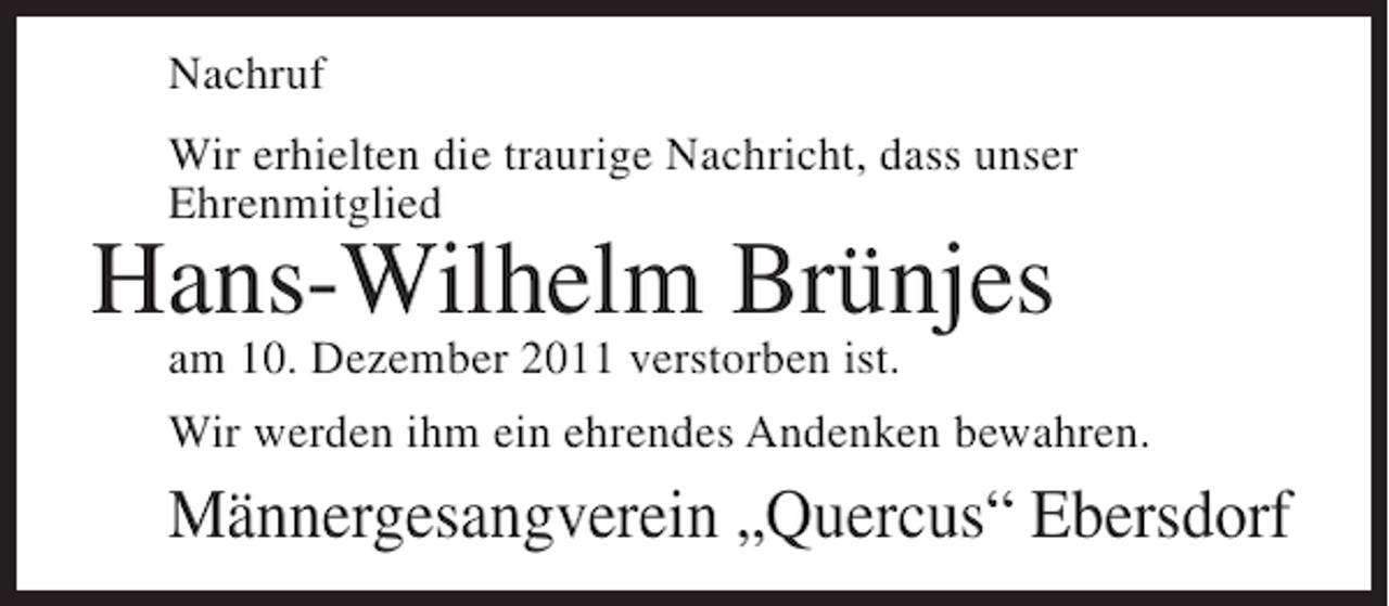 <p>Nachruf<br />Wir erhielten die traurige Nachricht, dass unser<br />Ehrenmitglied</p><p>Hans-Wilhelm Brünjes<br />am 10. Dezember 2011 verstorben ist.</p><p>Wir werden ihm ein ehrendes Andenken bewahren.</p><p>Männergesangverein „Quercus“ Ebersdorf</p>