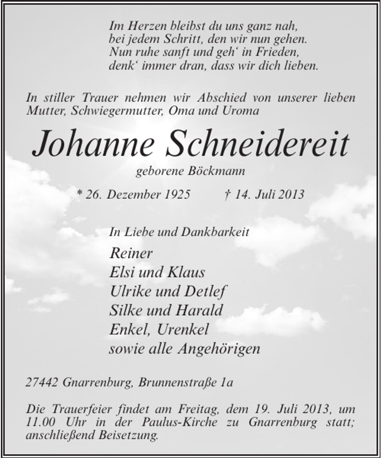 <p>Im Herzen bleibst du uns ganz nah,<br />bei jedem Schritt, den wir nun gehen.<br />Nun ruhe sanft und geh‘ in Frieden,<br />denk‘ immer dran, dass wir dich lieben.<br />In stiller Trauer nehmen wir Abschied von unserer lieben<br />Mutter, Schwiegermutter, Oma und Uroma</p><p>Johanne Schneidereit<br />geborene Böckmann</p><p>* 26. Dezember 1925 † 14. Juli 2013<br />In Liebe und Dankbarkeit</p><p>Reiner<br />Elsi und Klaus<br />Ulrike und Detlef<br />Silke und Harald<br />Enkel, Urenkel<br />sowie alle Angehörigen<br />27442 Gnarrenburg, Brunnenstraße 1a<br />Die Trauerfeier findet am Freitag, dem 19. Juli 2013, um<br />11.00 Uhr in der Paulus-Kirche zu Gnarrenburg statt;<br />anschließend Beisetzung.</p>