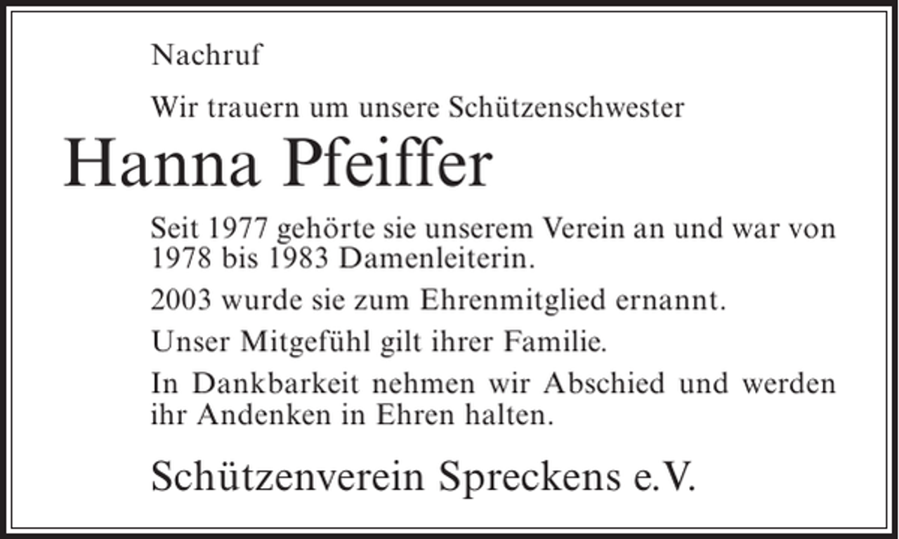 <p>Nachruf<br />Wir trauern um unsere Schützenschwester</p><p>Hanna Pfeiffer</p><p>Seit 1977 gehörte sie unserem Verein an und war von<br />1978 bis 1983 Damenleiterin.<br />2003 wurde sie zum Ehrenmitglied ernannt.<br />Unser Mitgefühl gilt ihrer Familie.<br />In Dankbarkeit nehmen wir Abschied und werden<br />ihr Andenken in Ehren halten.</p><p>Schützenverein Spreckens e.V.</p>