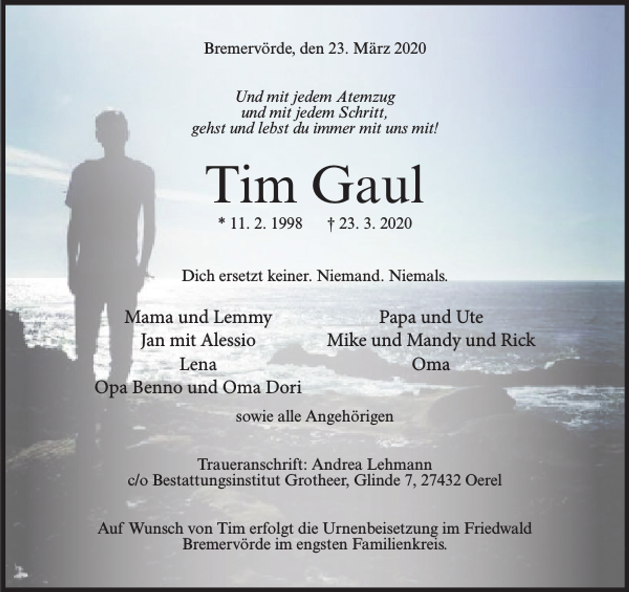 <p>Bremervörde, den 23. März 2020<br />Und mit jedem Atemzug<br />und mit jedem Schritt,<br />gehst und lebst du immer mit uns mit!</p>
<p>Tim Gaul<br />* 11. 2. 1998</p>
<p>† 23. 3. 2020</p>
<p>Dich ersetzt keiner. Niemand. Niemals.</p>
<p>Mama und Lemmy<br />Jan mit Alessio<br />Lena<br />Opa Benno und Oma Dori</p>
<p>Papa und Ute<br />Mike und Mandy und Rick<br />Oma</p>
<p>sowie alle Angehörigen<br />Traueranschrift: Andrea Lehmann<br />c/o Bestattungsinstitut Grotheer, Glinde 7, 27432 Oerel<br />Auf Wunsch von Tim erfolgt die Urnenbeisetzung im Friedwald<br />Bremervörde im engsten Familienkreis.</p>